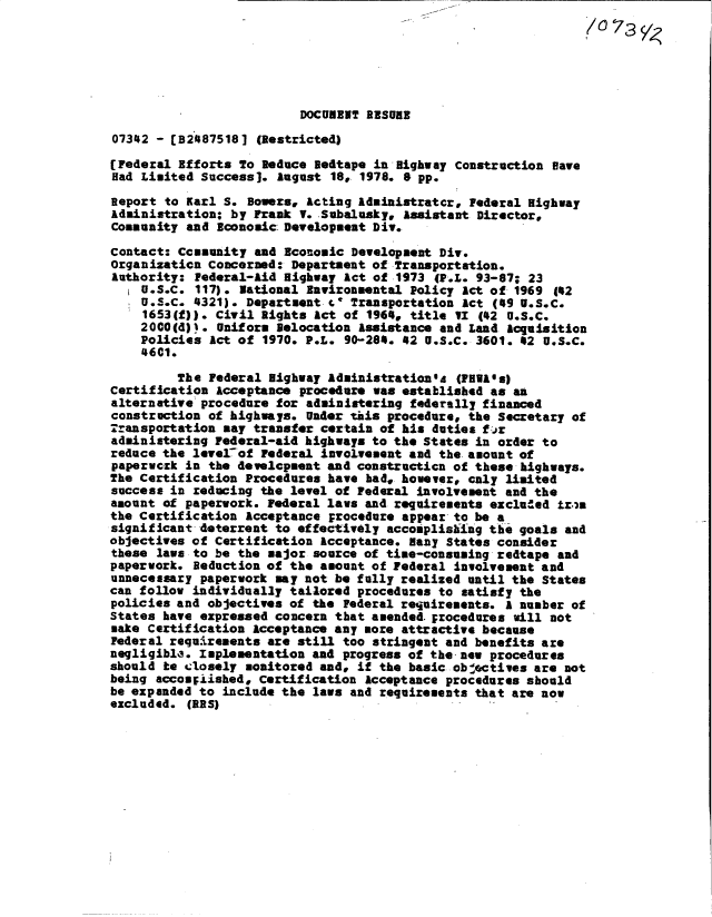 handle is hein.gao/gaobacxrq0001 and id is 1 raw text is: 
                                                                (073





                          DOCUMENT ESURE

07342 - [B24875181  (Restricted)

[Federal Efforts To Reduce Bedtape in Highway Construction Have
Had Limited Success]. August  18, 1978. 8 pp.

Report to Karl S. Bowers, Acting Administratcr, Federal Highway
Administration; by Frank V. Subalusky, Assistant Director,
Community and Economic Development Div.

Contact: Ccasunity and Economic Developmeat Div.
Organization Concerned: Department of Transportation.
Authority: Pederal-Aid Highway Act of 1973  (P.s. 93-87; 23
    U.S.C. 117). National Environmental Policy Act of 1969  142
    U.S.C. 4321). Department .  Transportation Act (49 U.S.C.
    1653(f)). Civil Rights Act of 1964, title VI  (42 u.S.C.
    2000(d)). Uniform Relocation Assistance and Land Acquisition
    Policies Act of 1970. P.L.  90-284. 42 U.S.C. 3601. 42 U.S.C.
    4601.

         The Federal Highway Administration'ts (FRAws)
Certification Acceptance procedure was established as an
alternative procedure for administering federally financed
construction of highways. Under this procedure, the Secretary of
Transportation say transfer certain of his duties far
administering Federal-aid highways to the States in order to
reduce the level~of Federal involvement and the amount of
paperwork in the development and constructica of these highways.
The Certification Procedures have bad, however, caly limited
success in reducing the level of Federal involvement and the
amount of paperwork. Federal laws and requirements exclued  tr,a
the Certification Acceptance procedure appear to be a
significant deterrent to effectively accomplishLag the goals and
objectives of Certification Acceptance. Many States consider
these laws to be the major source of time-consuming redtape and
paperwork. Beduction of the amount of Federal involvement and
unnecessary paperwork may not be fully realized until the States
can follow individually tailored procedures to satisfy the
policies and objectives of the Federal requirements. A number of
States have expressed concern that amended. procedures will not
make Certification Acceptance any more attractive because
Federal requirements are still too stringent and benefits are
negligible. Implementation and progress of the- new procedures
should be closely monitored and, if the basic objectives are not
being accompiished, Certification Acceptance procedures should
be expanded to include the laws and requirements that are now
excluded. (BES)


