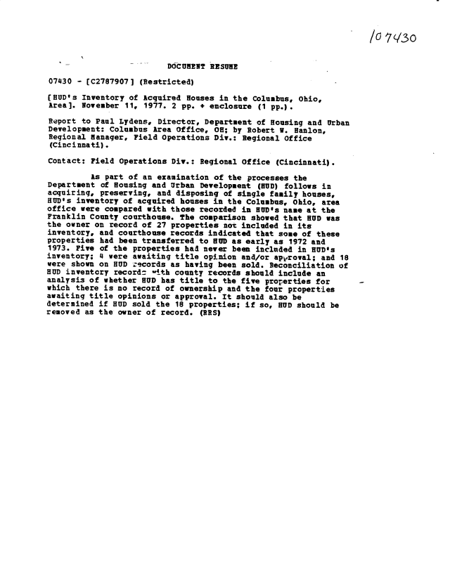 handle is hein.gao/gaobacxrw0001 and id is 1 raw text is: 


                                                                      N0(30


                          DOCUMENT RESUME
07430  - [C2787907] (Restricted)

HIUD's  Inventory of Acquired Houses in the Columbus, Ohio,
Area]. November  11, 1977. 2 pp. + enclosure (1 pp.).

Report to Paul Lydens,  Director, Department of Housing and Urban
Development: Columbus  Area office, 08; by Robert V. Hanlon,
Regional Hanager,  Field Operations Div.: Regional Office
(Cincinnati).

Contact: Field Operations  Div.: Regional Office (Cincinnati).

         As part of an  examination of the processes the
Department  of Housing and Urban Development (BUD) follows in
acquiring, preserving,  and disposing of single family houses,
HUD's inventory of acquired houses in  the Columbus, Ohio, area
office were compared with those  recorded in HUD's name at the
Franklin County courthouse. The comparison  showed that HUD was
the owner on record of 27 properties  not included in its
inventory, and courthouse records indicated that some of these
properties had been transferred to HUD as early as  1972 and
1973. Five of the properties had never been included in BUD's
inventory; 4 were awaiting title opinion and/or apvroval; and 18
were shown on BUD zecords as having been sold. Reconciliation of
BUD inventory record:  -1th county records should include an
analysis of whether BUD has title to the five properties for -
which there is no record of ownership and the four properties
awaiting title opinions or approval. It should also be
determined if BUD sold the 18 properties; if so, BUD should be
removed as the owner of record.  (RES)



