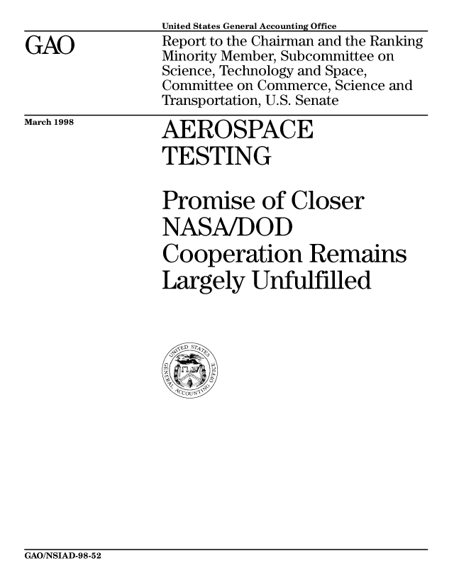 handle is hein.gao/gaobacxxf0001 and id is 1 raw text is: 

GAO


United States General Accounting Office
Report to the Chairman and the Ranking
Minority Member, Subcommittee on
Science, Technology and Space,
Committee on Commerce, Science and
Transportation, U.S. Senate


March 1998


AEROSPACE
TESTING


Promise of Closer
NASA/DOD
Cooperation Remains
Largely   Unfulfilled



ID S


GAO/NSIAD-98-52


