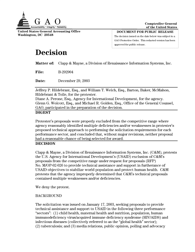 handle is hein.gao/gaobacypf0001 and id is 1 raw text is: 


  I

         G     A    0Comptroller General
 ..  . Accountability * Integrity * Reliability                      of the United States
United States General Accounting Office           DOCUMENT FOR PUBLIC RELEASE
Washington, DC 20548                                The decision issued on the date below was subject to a
                                                    GAO Protective Order. This redacted version has been
                                                    approved for public release.

          Decision

          Matter of:  Clapp & Mayne, a Division of Renaissance Information Systems, Inc.

          File:       B-292904

          Date:       December  29, 2003

          Jeffrey P. Hildebrant, Esq., and William T. Welch, Esq., Barton, Baker, McMahon,
          Hildebrant & Tolle, for the protester.
          Diane A. Perone, Esq., Agency for International Development, for the agency.
          Glenn G. Wolcott, Esq., and Michael R. Golden, Esq., Office of the General Counsel,
          GAO, participated in the preparation of the decision.
          DIGEST

          Protester's proposals were properly excluded from the competitive range where
          agency reasonably identified multiple deficiencies and/or weaknesses in protester's
          proposed technical approach to performing the solicitation requirements for each
          performance sector, and concluded that, without major revisions, neither proposal
          had a reasonable chance of being selected for award.
          DECISION

          Clapp & Mayne, a Division of Renaissance Information Systems, Inc. (C&M), protests
          the U.S. Agency for International Development's (USAID) exclusion of C&M's
          proposals from the competitive range under request for proposals (RFP)
          No. M/OP-02-026 to provide technical assistance and support in furtherance of
          USAID objectives to stabilize world population and protect human health. C&M
          protests that the agency improperly determined that C&M's technical proposals
          contained multiple weaknesses and/or deficiencies.

          We deny the protest.

          BACKGROUND

          The solicitation was issued on January 17, 2003, seeking proposals to provide
          technical assistance and support to USAID in the following three performance
          sectors: (1) child health, maternal health and nutrition, population, human
          immunodeficiency virus/acquired immune deficiency syndrome (HIV/AIDS) and
          infectious diseases (collectively referred to as the global health sector);
          (2) tuberculosis; and (3) media relations, public opinion, polling and advocacy


