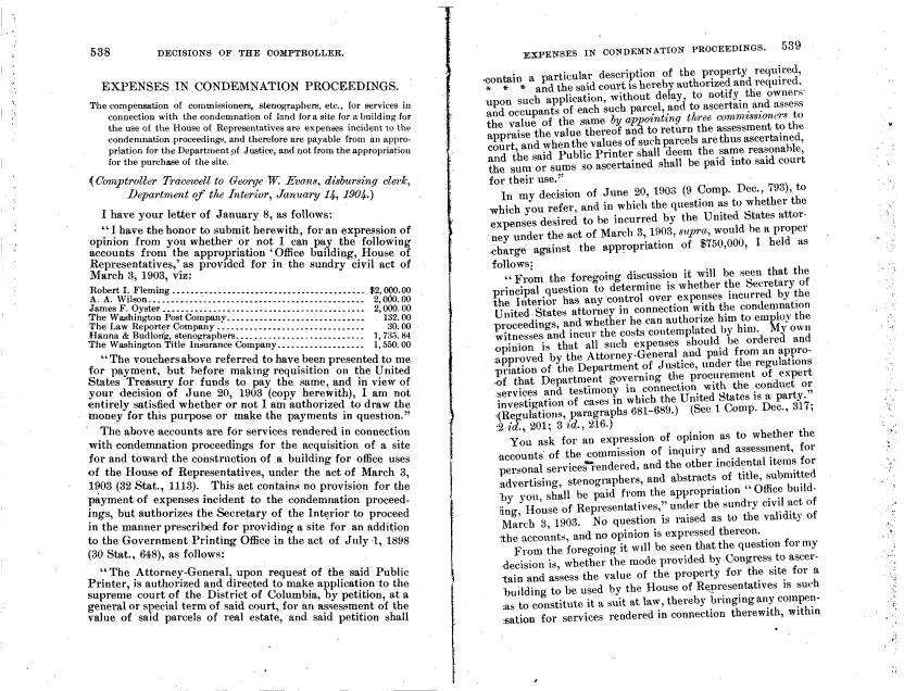 handle is hein.gao/gaobadadh0001 and id is 1 raw text is: 


538         DECISIONS  OF  THE  COMPTROLLER.


  EXPENSES IN CONDEMNATION PROCEEDINGS.
The compensation of commissioners, stenographers, etc., for services in.
    connection with the condemnation of land fora site for a building for
    the.use of the House of Representatives are expenses incident to the
    condemnation proceedings, and therefore are payable from an appro-.
    priation for the Departmentpf Justice, and not from the appropriation
    for the purchase of the site.
(Comptroller  Tracewell to George W Evans, disbursing clerk,
       Department  of the Interior, January 14, 1904.)
  I have your  letter of January 8, as follows:
   I have the honor to submit herewith, for an expression of
opinion  from you  whether or  not I can pay  the following
accounts  from the appropriation 'Office building, House of
Repiesentatives,' as provided for in the sundry civil act of
March  3, 1903, viz:
Robert I. Fleming .................................... $2, 000.00
A. A. Wilson -------------------------------------------- 2,000.00
James F. Oyster ----------------------------------------- 2,000.00
The Washington Post Company-----------------------------  . 132.00
The Law Reporter Company ------------------------------- 30.00
Hanna & Budlonje, stenographers--------------------------- 1,735.84
The Washington Title Insurance Company------------------- 1,550.00
   The vouchersabove  referred to have been presented to me
for payment,  but  before making  requisition on the United
States Treasury for funds  to pay the  same, and in view of
your  decision of June  20, 1903 (copy herewith), I am  not
entirely satisfied whether or not I am authorized to draw the
money  for this purpose or make the payments  in question.
  The  above accounts are for services rendered in connection
with condemnation  proceedings for the acquisition of a site
for and toward the construction of a building for office uses
of the House of Representatives, under the act of March  3,
1903 (32 Stat., 1113). This act contains no provision for the
payment  of expenses incident to the condemnation  proceed-
ings, but authorizes the Secretary of the Interior to proceed
in the manner prescribed for providing a site for an addition
to the Government  Printing Office in the act of July 1, 1898
(30 Stat., 648), as follows:
   The  Attorney-General, upon  request of the said Public
Printer, is authorized and directed to make application to the
supreme  court of the. District of Columbia, by petition, at a
general or special term of said court, for an assessment of the
value of said parcels of real estate, and said petition shall


         EXPENSES   IN  CONDEMNATION PROCEEDINGS.       539

  Contain a  particular description of the property required,
  * o    *  and the said court is hereby authorized and required,
  upon  such application, without delay, to notify the owners,
  and  occupants of each such parcel, and to ascertain and assess
  the  value of the same by appointing three commissioners to
  appraise the value thereof and to return the assessment to the
  court, and whenthe values of such parcels are thus ascertained,
  and  the said Public Printer shall deem the same reasonable,
  the  sum or sums  so ascertained shall be paid into said court
  for  tbeir use.
     In my  decision of June 20, 1903 (9 Comp.  Dec., 793), to
   which you  refer, and in which the question as to whether the
   expenses desired to be incurred by the United States attor-
   ney under  the act of March 3, 1903, spra, would be a proper
   charge  against the  appropriation of $750,000, 1  held as
   follows:
      From   the foregoing discussion it will be seen that the
    principal question to determine is whether the Secretary of
    the Interior has any control over expenses incurred by the
    United States attorney in connection with the condemnation
    proceedings, and whether he can authorize him to employ the
    witnesses and incur the costs contemplated by him. My own
*   opinion  is that all such expenses should be  ordered and
    approved  by the Attorney-General and  paid from an appro-
    rpration of the Department of Justice, under the regulations
    of that Department   governing  the procurement  of expert
    services and  testimony in connection with the conduct  *or
    investigation of cases n which the United States is a party.
    i(Regulations, paragraphs 681-689.) (See 1 Comp. Dec., 317;
    2 id., 201; 3 id., 216.)
       You  ask for an expression of opinion as to whether the
     accounts' of the commission of inquiry and assessment, for
     personal servicesi-endered, and the other incidental items for
     advertising, stenographers, and abstracts of title, submitted
     by  you, shall be paid from the appropriation Office build-
     ing, House of Representatives, under the sundry civil act of
     March   3, 1903. No  question is raised as to the validity of
     the accounts, and no opinion is expressed thereon.
        From the foregoing it will be seen that the question for my
      decision is, whether the mode provided by Congress to ascer-
      tain and .assess the value of the property for the site for a
      building to be used by the House of Representatives is such
      :as to constitute it a suit at law, thereby bringing any compen-
      sation for services rendered in connection therewith, within


