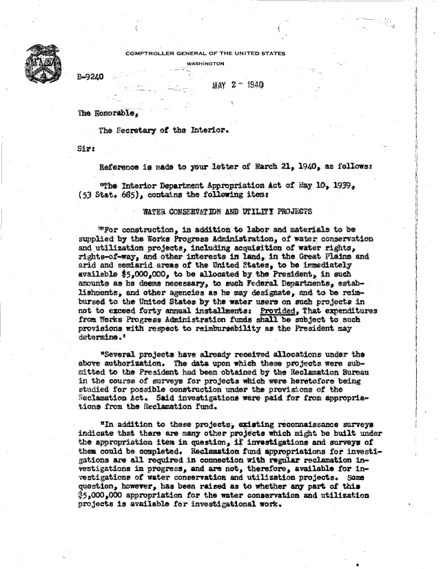 handle is hein.gao/gaobadafn0001 and id is 1 raw text is: 



           COMPTROLLER GENERAL OF THE UNITED STATES
                         WASH INGTON
B-9240
              -        -       MAY  2- 1940


The Honorible,

     The Setretary of the Interior.



     Reference is made to your letter of  areh 21, 1940, as follows:

     the  Interior Department Appropriation Act of May 10, 1939,
(53 Stat. 685), contains the following items

               WATER CONSERVATIM  AND UILfl   PROJECTS

     For construction, in additiod to labor and matertals to be
supplied by the Works Progress Admnistration,  of water conservation
and utilization projects, including acquisition of water rights,
rights-of-way, and other interests in land, in the Great Plains and
arid and semiarid areas of the United States, to be inediately
available $5,000,000, to be allocated by the President, in such
amunts  at he deems necessary, to such Federal Departments, estab-
lishments, and other agencies as he may designate, and to be res-
bursed to the United States by the water users on such projects in
not 'to esceed forty annual installments: Provided, that expenditures
from Works Progress Administration funds shall be subject to sua
provisions with respect to reimbursebility as the President may
determine .

     Several projects have already received allocations under the
above authorization.  The data upon which these projects were sub-
mitted to the President had been obtained by the Reclamation Bureau
in the course of surveys for projects which were heretofore being
studied for possible construction under the provisions of the
Seclawation Act.  Said investigations were paid for from appropria-
tions from the Reclamation fund.

     01n addition to these projects, existing reconnaissance surveys
indicate that there are many other projects which might be built under
the appropriation item in question, i# investigations and surveys of
them could be completed.  Reclamatiom fund appropriations for investi-
gations are all required in connection with regular reclamation in-
vestigations in progress, and are not, therefore, available for in-
vestigations of water conservation and utilization projects.  Son
question, however, has been raised as to whether any part of this
$5,000,000 appropriation for the water conservation and utilization
projects is available for investigational work.


4


