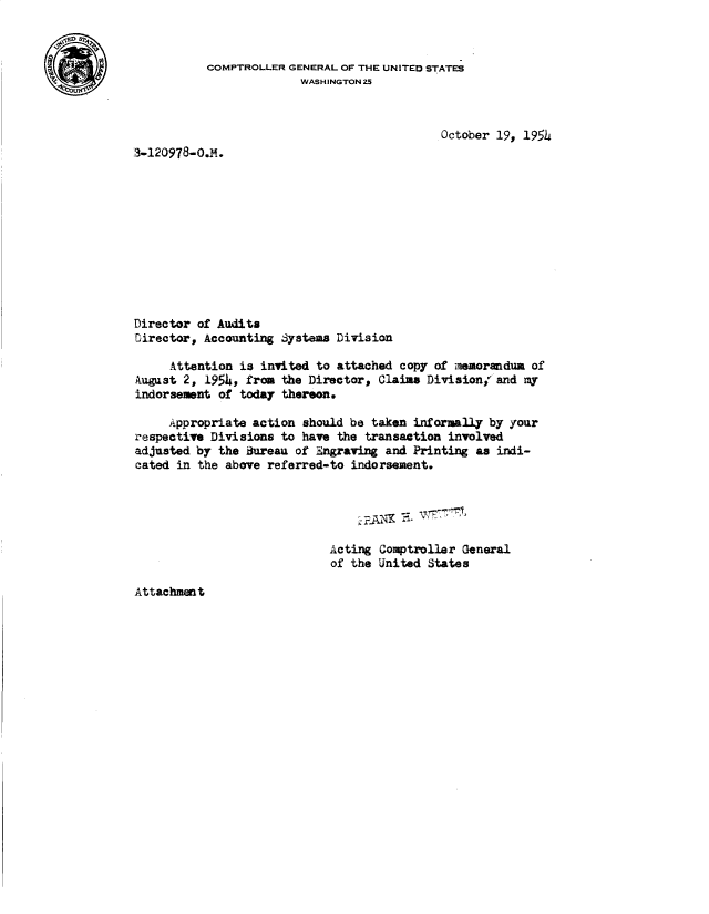 handle is hein.gao/gaobadblj0001 and id is 1 raw text is: 




4MV


                                            October 19, 1954
3-120978-0.M.











Director of Audits
Director, Accounting Systems Division

     Attention is invited to attached copy of memorandum of
August 2, 1954, from the Director, Claims Division,, and my
indorsement of today thereon.

     Appropriate action should be taken informally by your
respective Divisions to have the transaction involved
adjusted by the Bureau of Engraving and Printing as indi-
cated in the above referred-to indorsement.





                            Acting  Comptroller General
                            of the United  States


Attachment


COMPTROLLER GENERAL OF THE UNITED STATES
              WASHINGTON25


