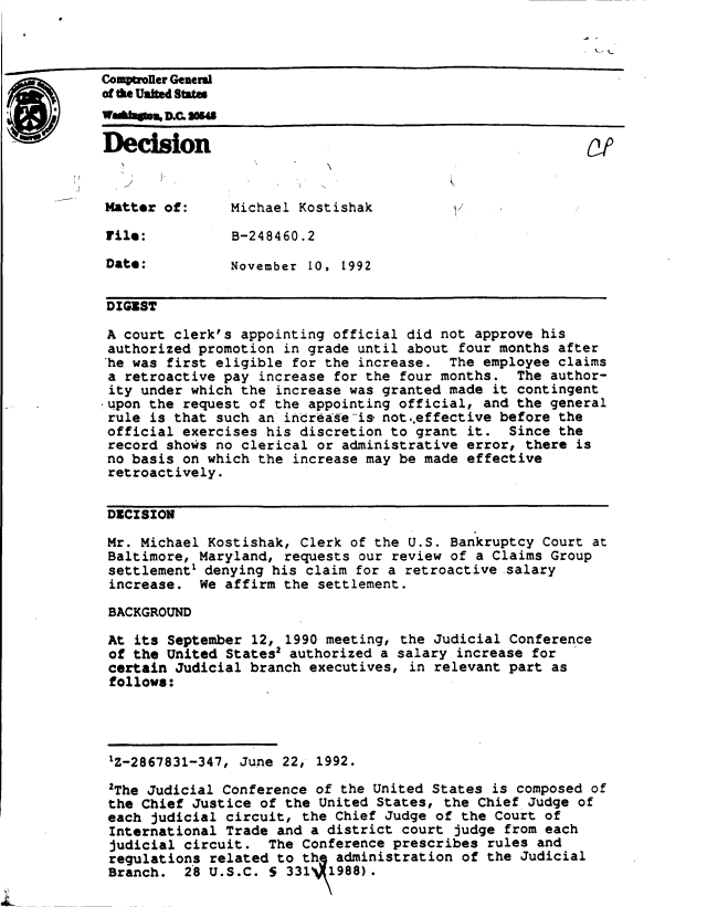 handle is hein.gao/gaobadbyp0001 and id is 1 raw text is: 



Comptroler General
of the United States


Decision                                                   Of



Matter  of:     Michael Kostishak

File:           B-248460.2

Date:           November 10, 1992


DIGEST

A  court clerk's appointing official did not approve his
authorized  promotion in grade until about four months after
he  was first eligible for the increase.  The employee claims
a  retroactive pay increase for the four months.  The author-
ity  under which the increase was granted made it contingent
upon  the request of the appointing official, and the general
rule  is that such an increase-is not..effective before the
official  exercises his discretion to grant it.  Since the
record  shows no clerical or administrative error, there is
no  basis on which the increase may be made effective
retroactively.


DECISION

Mr.  Michael Kostishak, Clerk of the U.S. Bankruptcy Court at
Baltimore,  Maryland, requests our review of a Claims Group
settlement' denying  his claim for a retroactive salary
increase.   We affirm the settlement.

BACKGROUND

At  its September 12, 1990 meeting, the Judicial Conference
of  the United States2 authorized a salary increase for
certain  Judicial branch executives, in relevant part as
follows:




1Z-2867831-347,  June 22, 1992.

2The  Judicial Conference of the United States is composed of
the  Chief Justice of the United States, the Chief Judge  of
each  judicial circuit, the Chief Judge of the Court  of
International  Trade and a district court  judge from each
judicial  circuit.  The Conference prescribes  rules and
regulations  related to th  administration  of the Judicial
Branch.   28 U.S.C. 5 331  1 988).


