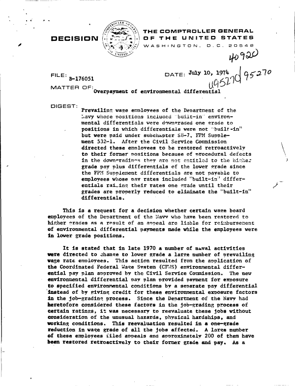 handle is hein.gao/gaobadcdk0001 and id is 1 raw text is: 



                              THE   COMPTROLLER GENERAL
 DECISION         .         )i OF  THE     UNITED      STATES
                              WASHINGTON, D. C. 205




 FILE:                               DATE:   July 10, 1974    9    70
       B-176051
 MATTER OF:
               Overpayment of environmental differential

 DIGEST:
           Prevailit  wage errlovees of the Denartment of the
           :.avy whose nositions incduced built-in environ-
           mental differentials were downraded one trade to
           positions in which differentials were not -built-in
           but were paid under subchhpter S8-7, FPM Supple-
           ment 532-1.  After the Civil Service Commission
           directed these employees to be restored retroactively
           to their former nositions because of rrocedural defects
           in the downerndin-s they are not cntitled to the hirhe:          )
           grade pay plus differentials of the lower vrade since
           the FPM SuoLement  differentials are not payable to
           employees whose nay rates included built-in differ-
           entials raLting their rates one -rade until their
           grades are properly reduced to eliminate the built-in
           differentials.

     This is a request for a decision whether certain vaee board
employees of the Denartment of the Navv who have been restored to
higher erades as a result of an anneal are liable for reimbursement
of environmental differential payments made while the employees were
In lower grade positions.

     It is stated that in late 1970 a number of naval activities
were directed to .chan;e to lower grade a large number of Prevailing
vage rate employees.  This action resulted from the application of
the Coordinated Federal Wage System (CFWS) environmental differ-
ential pay plan approved by the Civil Service Commission. The new
environmental differential Day plan provided payment for exposure
to specified environmental conditions by a senarate pay differential
Instead of by giving credit for these environmental exDosure factors
In the job-grading process.  Since the Department of the Navy had
heretofore considered these factors in the job-grading process of
certain ratings, it was necessary to reevaluate these jobs without
consideration of the unusual hazards, physical hardships, and
working conditions.  This reevaluation resulted in a one-grade
reduction in wage grade of all the jobs affected. A laree number
of these employees filed appeals and annroximatelv 200 of them have
been restored retroactively to their former grade and pay. As a



