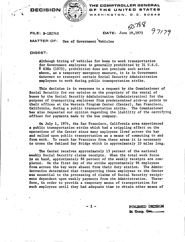 handle is hein.gao/gaobadchr0001 and id is 1 raw text is:                            '  THE  COMPTROLLER GENERAL
 DECISION                     OF   THE UNITED STATES
                  o        ;  WASHINGTON, 0.C. 2054
                     SNEITL


 FILE:, B-182745                     DATE:   June 19,1975

 MATTER OF:      Use of Government Vehicles


 DIGEST:

     Although hiring of vehicles for home to work transportation
     for Government employees is generally prohibited by 31 U.S.C.
     I 638a (1970), prohibition does not preclude such action
     where, as a temporary emergency measure, it is in Government
     -interest to transport certain Social Security Administration
     employees to work during public transportation strike.

     This decision is in response to a request by the Commissioner of
Social Security for our opinion on the propriety of the rental of
buses by the Social Security Administration (Administration) for the
purpose of transporting employees from predetermined pick-up points to
their offices at the Western Program Center (Center), San Francisco,
California, during a public transportation strike. The Commissioner
has also requested our opinion regarding the liability of the certifying
officer for payments made to the bus company.

     On July 1, 1974, the San Francisco, California area experienced
a public transportation strike which had a crippling effect on the
operations of the Center since many employees lived across the bay
and relied-upon public transportation as a means of commuting to and
from work.  To reach San Francisco from these areas it is necessary
to cross the Oakland Bay Bridge which is approximately 10 miles long.

     The Center receives approximately 13 percent of the national
weekly Social Security claims receipts. When the total work force
is on hand, approximately 88 percent of the weekly receipts are com-
pleted.  On the first day of the strike approximately 96 employees
from across the bay were absent from their duty station. The Admin-
istration determined that transporting these employees to the Center
was essential to the processing of claims of Social Security recipi-
ents dependent upon weekly payments from the Administration. There-
fore, in order to provide a temporary means of transportation for
such employees until they had adequate time to obtain other means of




                             - 1 -       ~PUBLISD DECSION
                                                  54 Comp. Gen.-.


