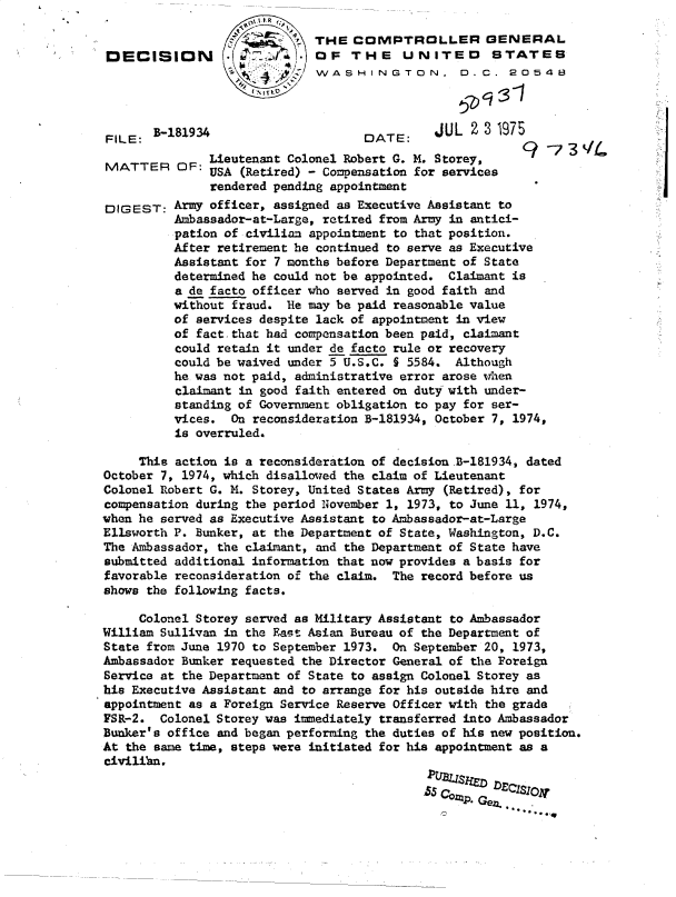 handle is hein.gao/gaobadcle0001 and id is 1 raw text is: 


DECISION


FILE:  B-1

MATTER


DIGEST:


81934


5 7 ~.THE COMPTROLLER GENERAL
            OF   THE UNITED STATES
            WASHINGTON, D.C. 20548


DATE:


JUL  2 3 1975


    Lieutenant Colonel Robert G. M. Storey,
OF: USA  (Retired) - Compensation for services
     rendered pending appointment


C?-   39


Army officer, assigned as Executive Assistant to
Ambassador-at-Large, retired from Army in antici-
pation of civilian appointment to that position.
After retirement he continued to serve as Executive
Assistant for 7 months before Department of State
determined he could not be appointed. Claimant is
a de facto officer who served in good faith and
without fraud.  He may be paid reasonable value
of services despite lack of appointment in view
of fact.that had compensation been paid, claimant
could retain it under de facto rule or recovery
could be waived under 5 U.S.C. § 5584. Although
he was not paid, administrative error arose when
claimant in good faith entered on duty with under-
standing of Government obligation to pay for ser-
vices.  On reconsideration B-181934, October 7, 1974,
is overruled.


     This action is a reconsideration of decision.B-181934, dated
October 7, 1974, which disallowed the claim of Lieutenant
Colonel Robert G. X. Storey, United States Army (Retired), for
compensation during the period iovember 1, 1973, to June 11, 1974,
when he served as Executive Assistant to Ambassador-at-Large
Ellsworth P. Bunker, at the Department of State, Washington, D.C.
The Ambassador, the claimant, and the Department of State have
submitted additional information that now provides a basis for
favorable reconsideration of the claim. The record before us
shows the following facts.

     Colonel Storey served as Military Assistant to Ambassador
William Sullivan in the East Asian Bureau of the Department of
State from June 1970 to September 1973. On September 20, 1973,
Ambassador Bunker requested the Director General of the Foreign
Service at the Department of State to assign Colonel Storey as
his Executive Assistant and to arrange for his outside hire and
appointment as a Foreign Service Reserve Officer with the grade
FSR-2.  Colonel Storey was imediately transferred into Ambassador
Bunker's office and began performing the duties of his new position.
At the same time, steps were initiated for his appointment as a
civilibn.

                                            5  Cop   .e    I


