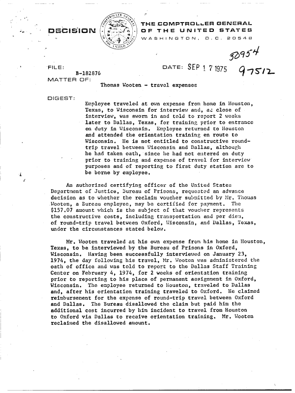handle is hein.gao/gaobadcos0001 and id is 1 raw text is: 


                 L           THE   COMPTROLs.ER GENERAL
D  a-&.I  I E- 10    OF THE UNITED STATES
                              VWASHINGTON, D.C. 2O548




FILE:                               DATE:   SEP  1 7 1975

MATTER OF:
                 Thomas Wooten - travel expenses

DIGEST:
            Employee traveled at own expense from home in Houston,
            Texas, to Wisconsin for interview and, az close of
            interview, was sworn in and told to report 2 weeks
            later to Dallas, Texas, for training prior to entrance
            on duty in Wisconsin. Employee returned to Houston
            and attended the orientation training en route to
            Wisconsin.  le is not entitled to constructive round-
            trip travel between Wisconsin and Dallas, although
            he had taken oath, since lie had not entered on duty
            prior to training and expense of travel for interview
            purposes and of reporting to first duty station are to
            be borne by employee.

      An authorized certifying officer of the United States
 Department of Justice, Bureau of Prisons, requested an advance
 decision as to whether the reclaim voucher submitted by Mr. Thomas
 Wooten, a Bureau employee, may be certified for payment. The
 $157.07 amount which is the subject of that voucher represents
 the constructive costs, including transportation and per diem,
 of round-trip travel between Oxford, Wisconsin, and Dallas, Texas,
 under the circumstances stated below.

      Mr. Wooten traveled at his own expense from his home in Houston,
 Texas, to be interviewed by the Bureau of Prisons in Oxford,
 Wisconsin.  Having been successfully interviewed on January 23,
 1974, the day following his travel, Mr. Wooten was administered the
 oath of office and was told to report to the Dallas Staff Training
 Center on February 4, 1974, for 2 weeks of orientation training
 prior to reporting to his place of permanent assignment in Oxford,
 Wisconsin.  The employee returned to Houston, traveled to Dallas
 and, after his orientation training traveled to Oxford. lie claimed
 reimbursement for the expense of round-trip travel between Oxford
 and Dallas.  The Bureau disallowed the claim but paid him the
 additional cost incurred by him incident to travel from Houston
 to Oxford via Dallas to receive orientation training. Mr. Wooten
 reclaimed the disallowed amount.


