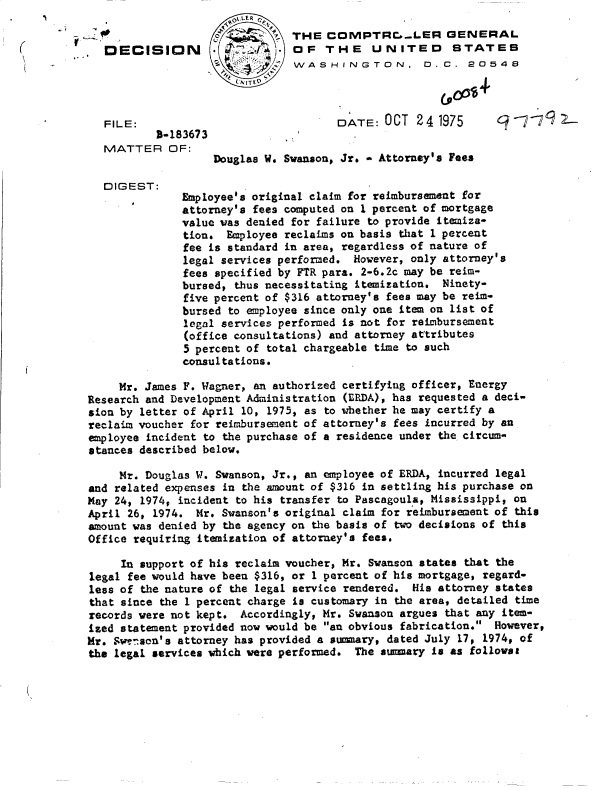 handle is hein.gao/gaobadctv0001 and id is 1 raw text is:                       01LERC
                             o THE  COMPTRr.-LER GENERAL
   DECISION        .           OF   THE    UNITED       STATES
                               WASHINGTON, D.C. 20548




   FILE:                              DATE:  OCT  24  1975
          1-183673
   MATTER   OF:
                   Douglas W. Swanson, Jr.* Attorney's Fees

  DIGEST:
              Employee's original claim for reimbursement for
              attorney's fees computed on 1 percent of mortgage
              value was denied for failure to provide itemiza-
              tion.  Employee reclaims on basis that 1 percent
              fee is standard in area, regardless of nature of
              legal services performed.  However, only attorney's
              fees specified by FTR para. 2-6.2c may be reim-
              bursed, thus necessitating itemization. Ninety-
              five percent of $316 attorney's fees may be reim-
              bursed to employee since only one item on list of
              legal services performed is not for reimbursement
              (office consultations) and attorney attributes
              5 percent of total chargeable time to such
              consultations.

     Mr. James F. Wagner, an authorized certifying officer, Energy
Research and Development Administration (ERDA), has requested a deci-
sion by letter of April 10, 1975, as to whether he may certify a
reclaim voucher for reimbursement of attorney's fees incurred by an
employee incident to the purchase of a residence under the circum-
stances described below.

     Mr. Douglas W. Swanson, Jr., an employee of ERDA, incurred legal
and related expenses in the amount of $316 in settling his purchase on
May 24, 1974, incident to his transfer to Pascagoula, Mississippi, on
April 26, 1974. Mr.  Swanson's original claim for reimbursement of this
amount was denied by the agency on the basis of two decisions of this
Office requiring itemization of attorney's fees.

     In support of his reclaim voucher, Mr. Swanson states that the
legal fee would have been $316, or 1 percent of his mortgage, regard-
less of the nature of the legal service rendered. His attorney states
that since the 1 percent charge is customary in the area, detailed time
records were not kept. Accordingly, Mr. Swanson argues that any item-
ized statement provided now would be an obvious fabrication. However,
Mr. Swenson's attorney has provided a summary, dated July 17, 1974, of
the legal services which were performed. The summary is as follovat


