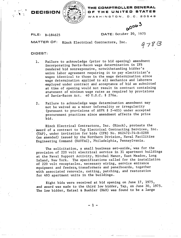 handle is hein.gao/gaobadcuj0001 and id is 1 raw text is: 
                             THE  COMPTROLLER GENERAL
DECISION                     OF   THE    UNITED      STATES
                             WASHINGTON, D.C. 2O548




FILE:  B-184625                    DATE:   October 20, 1975

MATTER OF: Hinck Electrical Contractors, Inc.


DIGEST:

  1.   Failure to acknowledge (prior to bid opening) amendment
       incorporating Davis-Bacon wage determination in IFB
       rendered bid nonresponsive, notwithstanding bidder's
       union labor agreement requiring it to pay electrician's
       wages identical to those in the wage determination since
       wage determination applied to all mechanics and laborers
       employed under contract and acceptance of bid as submitted
       at time of opening would not result in contract containing
       statement of minimum wage rates as required by provisions
       of Davis-Bacon Act.  40 U.S.C. § 276a.

   2.  Failure to acknowledge wage determination amendment may
       not be waived as a minor informality or irregularity
       (pursuant to provisions of ASPR § 2-405) under accepted
       procurement practices since amendment affects the price
       bid.

       Hinck Electrical Contractors, Inc. (Hinck), protests the
  award of a contract to Tap Electrical Contracting Services, Inc.
  (TAP), under invitation for bids (IFB) No. N62472-74-B-0288
  (as amended) issued by the Northern Division, Naval Facilities
  Engineering Command (NAVFAC), Philadelphia, Pennsylvania.

       The solicitation, a small business set-aside, was for the
   provision of 220 volt electrical service in 31 apartment buildings
   at the Naval Support Activity, Mitchel Manor, East Meadow, Long
   Island, New York. The specifications called for the installation
   of 220 volt receptacles, necessary wiring, service entrance
   equipment and feederstransformers and panelboards, together
   with associated removals, cutting, patching, and restoration
   for 493 apartment units in the buildings.

       Eight bids were received at bid opening on June 17, 1975,
   and award was made to the third low bidder, Tap, on June 30, 1975.
   The low bidder, Hatzel & Buehler (H&B) was found to be a large


- 1 -


