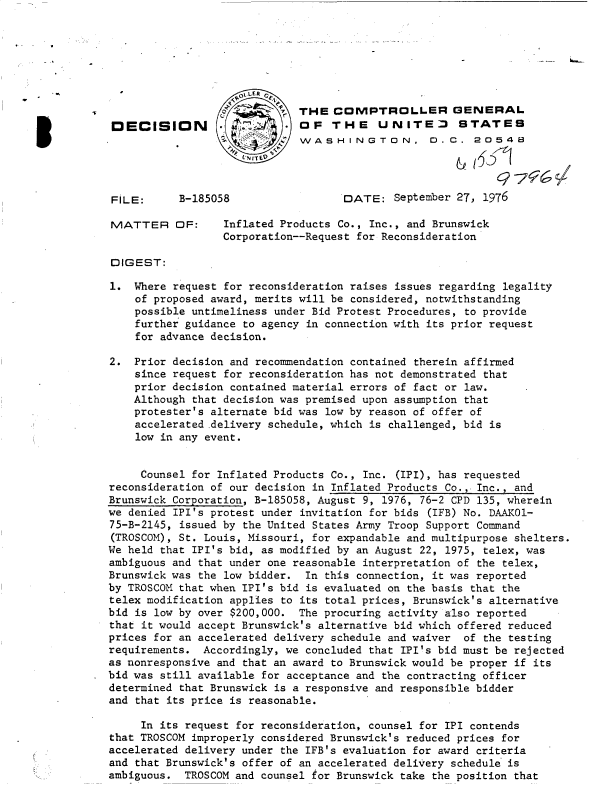 handle is hein.gao/gaobadcxw0001 and id is 1 raw text is: 






      -01,LE R
                  o        p  THE  COMPTROLLER GENERAL
93ECISION                     OF   THE    UNITED      STATES
                              WASHINGTON, D.C. 2O548




FILE:      B-185058                  DATE:  September 27, 1976

MATTER OF:        Inflated Products Co., Inc., and Brunswick
                  Corporation--Request for Reconsideration

DIGEST:

1.  Where request for reconsideration raises issues regarding legality
    of proposed award, merits will be considered, notwithstanding
    possible untimeliness under Bid Protest Procedures, to provide
    further guidance to agency in connection with its prior request
    for advance decision.

2.  Prior decision and recommendation contained therein affirmed
    since request for reconsideration has not demonstrated that
    prior decision contained material errors of fact or law.
    Although that decision was premised upon assumption that
    protester's alternate bid was low by reason of offer of
    accelerated .delivery schedule, which is challenged, bid is
    low in any event.


    Counsel  for Inflated Products Co., Inc. (IPI), has requested
reconsideration of our decision in Inflated Products Co., Inc., and
Brunswick Corporation, B-185058, August 9, 1976, 76-2 CPD 135, wherein
we denied IPI's protest under invitation for bids (IFB) No. DAAK01-
75-B-2145, issued by the United States Army Troop Support Command
(TROSCOM), St. Louis, Missouri, for expandable and multipurpose shelters.
We held that IPI's bid, as modified by an August 22, 1975, telex, was
ambiguous and that under one reasonable interpretation of the telex,
Brunswick was the low bidder.  In this connection, it was reported
by TROSCOM that when IPI's bid is evaluated on the basis that the
telex modification applies to its total prices, Brunswick's alternative
bid is low by over $200,000.  The procuring activity also reported
that it would accept Brunswick's alternative bid which offered reduced
prices for an accelerated delivery schedule and waiver of the testing
requirements.  Accordingly, we concluded that IPI's bid must be rejected
as nonresponsive and that an award to Brunswick would be proper if its
bid was still available for acceptance and the contracting officer
determined that Brunswick is a responsive and responsible bidder
and that its price is reasonable.

     In its request for reconsideration, counsel for IPI contends
that TROSCOM improperly considered Brunswick's reduced prices for
accelerated delivery under the IFB's evaluation for award criteria
and that Brunswick's offer of an accelerated delivery schedule is
ambiguous.  TROSCOM and counsel for Brunswick take the position that


- __ b-


