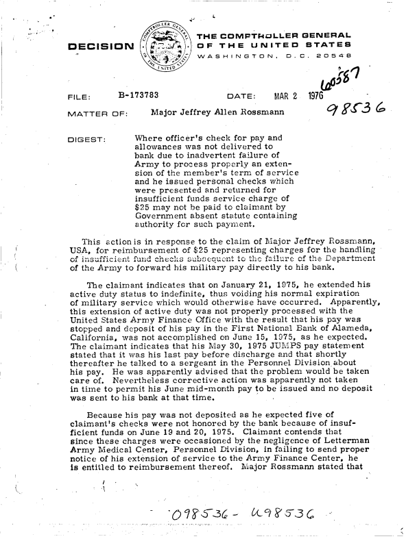 handle is hein.gao/gaobaddfd0001 and id is 1 raw text is: 



DECISION


FILE:


MATTER   OF:


DIGEST:


DATE:     MAR 2  1976


   Major Jeffrey Allen Rossmann


Where officer's check for pay and
allowances was not delivered to
bank due to inadvertent failure of
Army  to process properly an exten-
sion of the member's term of service
and he issued personal checks which
were presented and returned for
insufficient funds service charge of
$25 may not be paid to claimant by
Government  absent statute containing
authority for such payment.


   This action is in response to the claim of Major Jeffrey Rzossmann,
USA, for reimbursement of $25 representing charges for the handling
of insufficient fund checks be  ut to th. failurc. of th  epartment
of the Army to forward his military pay directly to his bank.

    The claimant indicates that on January 21, 1975, he extended his
active duty status to indefinite, thus voiding his normal expiration
of military service which would otherwise have occurred. Apparently,
this extension of active duty was not properly processed with the
United States Army Finance Office with the result that his pay was
stopped and deposit of his pay in the First National Bank of Alameda,
California, was not accomplished on June 15, 1975, as he expected.
The claimant indicates that his May 30, 1975 JUMPS pay statement
stated that it was his last pay before discharge and that shortly
thereafter he talked to a sergeant in the Personnel Division about
his pay. He was apparently advised that the problem would be taken
care of. Nevertheless corrective action was apparently not taken
in time to permit his June mid-month pay to be issued and no deposit
was sent to his bank at that time.

    Because his pay was not deposited as he expected five of
claimant's checks were not honored by the bank because of insuf-
ficient funds on June 19 and 20, 1975. Claimant contends that
since these charges were occasioned by the negligence of Letterman
Army  Medical Center, Personnel Division, in failing to send proper
notice of his extension of service to the Army Finance Center, he
is entitled to reimbursement thereof. Major Rossmann stated that


B-173783


(7~ (


  ItA . tLE R  0
         STHE   CoMFTlVP3LLER GENERAL
           OF   THE   UNITED STATES
SWASHINGTON, D.C. 20548
   1 %ITfo


0  ? YN,57,36 -


