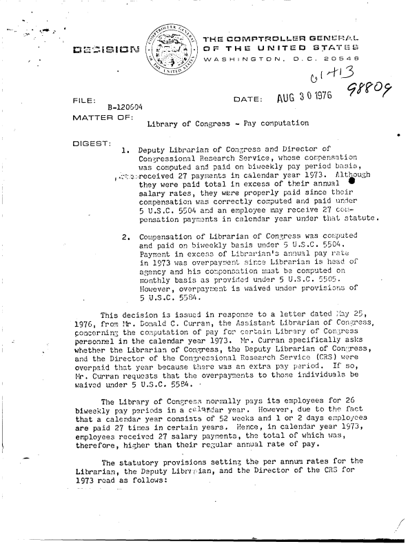 handle is hein.gao/gaobaddkc0001 and id is 1 raw text is: 



                             THE  COMPTROLLER GENUVRAL
       I S 1 N fJ        .   0 OF THE    UNITED       STATE
                             VVWASHINGTON, D.C. 20548




FILE:                               [DATE:    AUG   0 1976
        B-120604
MATTER OF:
                 Library of Congress - Pay computation

DIGEST:
           1.  Deputy Librarian of Con.ress and Director of
               Congressional Research Service, whose compensation
               was computed and paid on biweekly pay period basis,
           :-:received  27 payments in calendar year 1973. Although
               they were paid total in excess of their annual
               salary rates, they were properly paid since their
               compensation was correctly computed and paid under
               5 U.S.C. 5504 and an employee may receive 27 co,;-
               pensation payments in calendar year under that statute.

           2.  Copensation  of Librarian of Conyress was computed
               and paid on biweekly basis under 5 U.S.C. 5504.
               Payment in excess of Librarian's annual pay rate
               in 1973 was overpayment since Librarian is head of
               agency and his compensation must be computed on
               monthly basis as provided under 5 U.S.C. 5505.
               However, overpayment is waived under provisions of
               5 U.S.C. 5584.

      This decision is issued in response to a letter dated May 25,
1976, from Mr. Donald C. Curran, the Assistant Librarian of Conzress,
concerninS the computation of pay for certain Library of Coner:;ss
personnel in the calendar year 1973. Mr. Curran specifically asks
whether the Librarian of Congress, the Deputy Librarian of Con:'ress,
and the Director of the Conressional Research Service (CRS) were
overpaid that year because there was an extra pay period. If so,
Mr,. Curran requests that the overpayments to those individuals be
waived under 5 U.S.C. 55e4. -

      The Library of Congress normally pays its employees for 26
 biweekly pay periods in a cal Ardar year. However, due to the fact
 that a calendar year consists of 52 weeks and 1 or 2 days employees
 are paid 27 times in certain years. Hence, in calendar year 1973,
 employees received 27 salary payments, the total of which was,
 therefore, higher than their reg'ular annual rate of pay.

      The statutory provisions setting the per annum rates for the
 Librarian, the Deputy Libro'pian, and the Director of the CRS for
 1973 road as follows:


