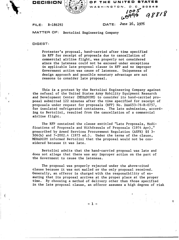 handle is hein.gao/gaobaddkf0001 and id is 1 raw text is: DECISION           W         OF   THE UNITED STATES
                             WASHINGTON, D.C. 20548




FILE:   B-186292                    DATE: June   16, 1976

MATTER OF: Bertolini Engineering Company


DIGEST:

     Protester's proposal, hand-carried after time specified
     in RFP for receipt of proposals due to cancellation of
     commercial airline flight, was properly not considered
     since the lateness could not be excused under exceptions
     in applicable late proposal clause in RFP and no improper
     Government action was cause of lateness. Uniqueness of
     design approach and possible monetary advantage are not
     reasons to consider late proposal.


     This is a protest by the Bertolini Engineering Company against
the refusal of the United States Army Mobility Equipment Research
and Development Center (MERADCOM) to consider its hand-carried pro-
posal submitted 122 minutes after the time specified for receipt of
proposals under request for proposals (RFP) No. DAAG53-76-R-0757,
for insulated refrigerated containers. The late submission, accord-
ing to Bertolini, resulted from the cancellation of a commercial
airline flight.

     The RFP contained the clause entitled Late Proposals, Modi-
fications of Proposals and Withdrawals of Proposals (1974 Apr),
prescribed by Armed Services Procurement Regulation (ASPR) H§ 3-
506(b) and 7-2002.4 (1975 ed.). Under the terms of the clause,
MERADCOM informed Bertolini that the proposal would not be con-
sidered because it was late.

     Bertolini admits that the hand-carried proposal was late and
does not allege that there was any improper action on the part of
the Government to cause the lateness.

     The proposal was properly rejected under the above-cited
clause because it was not mailed or the only proposal received.
Generally, an offeror is charged with the responsibility of en-
suring that its proposal arrives at the proper place at the proper
time.  By choosing a method of delivery other than those specified
in the late proposal clause, an offeror assumes a high degree of risk


- 1 -


