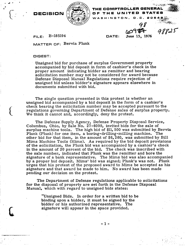 handle is hein.gao/gaobaddki0001 and id is 1 raw text is:         -~             .     ot.LER
                              Q       THE  COMPTROLLER GENERAL
           DECISION        .          OF   THE   UNITED STATES
                                      WA  8 VAHINGTON. D.C. 20549



           FILE:  B-185194                  DATE:    June 15, 1976

           MATTER   OF:  Bervia Plunk


           DIGEST:

           Unsigned  bid for purchase of surplus Government property
           accompanied  by bid deposit in form of cashier's check in the
           proper  amount  indicating bidder as remitter and bearing
           solicitation number may not be considered for award because
           Defense  Disposal Manual Regulations require rejection of
           unsigned  bid unless bidder's signature appears elsewhere in
           documents  submitted with bid.


           The  single question presented in this protest is whether an
        unsigned bid accompanied by a bid deposit in the form of a cashier's
        check bearing the solicitation number may be accepted pursuant to the
        regulations governing Department of Defense sales of surplus property.
        We think it cannot and, accordingly, deny the protest.

            The Defense Supply Agency, Defense Property Disposal Service,
        Columbus,  Ohio, by Sale No. 27-6099, invited bids for the sale of
        surplus machine tools. The high bid of $11, 500 was submitted by Bervia
        Plunk (Plunk) for one item, a boring-drilling-milling machine. The
        other bid for that item, in the amount of $6, 260, was submitted by Bill
        Mims  Machine Tools (Mims). As  required by the bid deposit provisions
        of the solicitation, the Plunk bid was accompanied by a cashier's check
        in the amount of 20 percent of the bid. The check was inscribed with
        the sale number, indicated that Plunk was the remitter and bore the
        signature of a bank representative. The Mims bid was also accompanied
        by a proper bid deposit. Mims' bid was signed; Plunk's was not. Plunk
        urges that his protest of the proposed award to Mims be accepted as his
        signature and that award be made to him. No award has been made
        pending our decision on the protest.

             The Department of Defense regulations applicable to solicitations
        for the disposal of property are set forth in the Defense Disposal
        Manual, which with regard to unsigned bids states:

               Unsigned Bids. In order for a written bid to be
               binding upon a bidder, it must be signed by the
               bidder or his authorized representative. The
C              signature will appear in the space provided.


-1-


