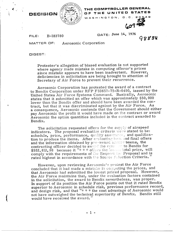 handle is hein.gao/gaobaddko0001 and id is 1 raw text is: 
                o       a  THE  COMPTROLLER GENERAL
DECISION                 . OF  THE UNITED STATES
                           wV ASHINGToN, 0.C. 2054e




FILE:    B-183780                DATE:  June 14, 1976

MATTER   OF:    Aerosonic Corporation


DIGEST:


    Protester's allegation of biased evaluation is not supported
    where agency made mistake in computing offeror's prices
    since mistake appears to have been inadvertent. However,
    deficiencies in solicitation are being brought to attention of
    Secretary of Air Force to prevent their recurrence.

    Aerosonic Corporation has protested the award of a contract
 to Bendix Corporation under RFP F33657-75-R-0490, issued by the
 United States Air Force Systems Command. Basically, Aerosonic
 states that it submitted an offer which was approximately $50, 000
 lower than the Bendix offer and should have been awarded the con-
 tract, but that it was discriminated against by the Air Force. As
 a consequence, Aerosonic contends that the Government should either
 pay Aerosonic the profit it would have made on the contract or award
 Aerosonic the option quantities included in the contract awarded to
 Bendix.

    The solicitation requested offers for the supl of airspeed
 indicators. The proposal evaluation criteria we stated to be:
 schedule, price, performance, quiltyassu.:    and qualifica-
 tion to produce the items. After evaaing     . b nd final offers
 and the information obtained by p-raward ;a:x.: teams, the
 contracting officer decided to aw::: r :he ca::n:  to Bendix for
 $552, 812, 98 because it * ** offs the     total price, will
 comply with the requirements of Ki. RequI' fa Proposal and is
 rated highest in accordance with t-e Source:. )Tection Criteria.

    However,  upon reviewing Aerosonic  prc)Lest the Air Force
 concluded that it had made a mistake in cop `uting the prices, and
 that Aerosonic had submitted the lowest priced proposal. However,
 the Air Force maintains that, under the evaluation factors contained
 in the solicitation, the award to Bendix nevertheless, was proper.
 In support of its position the Air Force points out that it rated Bendix
 superior to Aerosonic in schedule risk, previous performance record,
 and design risk, and that * * the cost advantage of Aerosonic would
 not have outweighed the technical superiority of Bendix. Bendix still
 would have received the award. 


-1-


