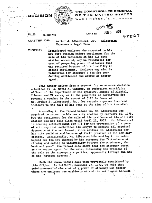 handle is hein.gao/gaobaddlg0001 and id is 1 raw text is: 


          CL THE  COMPTROLLER GENERAL
*N    *OF THE UNITED STATES
            WASHINGTON. D.C. 2ZC548


FILE:    B-1

MATTER O


DIGEST:


DATE:      JUN 3  1976


85739


     Arthur J. Libertucci, Jr. - Relocation
     Expenses - Legal Fees

Transferred employee who reported to his
new duty station before settlement for the
sale of his residence at his old duty
station occurred, may be reimbursed for
cost of preparing power of attorney that
was required because of his inability to
attend settlement.  Employee may also be
reimbursed for attorney's fee for con-
ducting settlement and acting as escrow
agent.


     This matter arises from a request for an advance decision
submitted by Ms. Marie A. Watkins, an authorized certifying
officer of the Department of the Treasury, Bureau of Alcohol,
Tobacco and Firearms, as to the propriety of certifying for
payment a voucher in the amount of $125 in favor of
Mr. Arthur J. Libertucci, Jr., for certain expenses incurred
incident to the sale of his home at the time of his transfer.

     According to the record before us, Mr. Libertucci was
required to report to his new duty station by February 16, 1975,
but the settlement for the sale of his residence at his old duty
station did not take place until April 11, 1975. Mr. Libertucci
is seeking reimbursement for $75 for the preparation of a power
of attorney that authorized his lawyer to execute all required
documents at the settlement, since neither Mr. Libertucci nor
his wife could attend because of their presence at his new duty
station.  Additionally, Mr. Libortucci-is seeking to be reim-
bursed for the $50 charged by his attorney for Attendance at
closing and acting as intermediary between the purchaser, the
bank and you.  The record also shows that the attorney acted
as the escrow agent for the sale, disbursing the proceeds of
the sale to the appropriate parties, apparently through the use
of his trustee account.

     Both the above issues have been previously considered by
this Office.  In B-176876, November 27, 1972, we held that
reimbursement-of-the cost of a power of attorqey .was proper
where the employee was unable'to attend the settlenent because


[.


9~rg47


