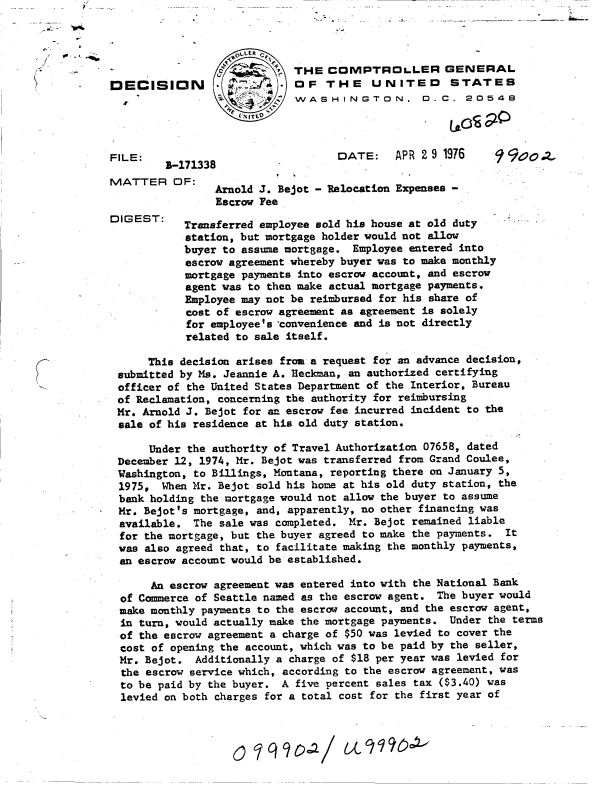 handle is hein.gao/gaobaddog0001 and id is 1 raw text is: 




                             THE  COMPTROL.LER GENERAL
EEC112\                      OF   THE    UNITED      STATES
                             WASHINGTON. D.C. 20548
                   L¾NITED


FILE:                              DATE:    APR 2 9 1976

IVATTER   OF:
                Arnold J. Bejot - Relocation Expenses -
                Escrow Fee
DIGEST:
            Transferred employee sold his house at old duty
            station, but mortgage holder would not allow
            buyer to assume mortgage. Employee entered into
            escrow agreement whereby buyer was to make monthly
            mortgage payments into escrow account, and escrow
            agent was to then make actual mortgage payments.
            Employee may not be reimbursed for his share of
            cost of escrow agreement as agreement is solely
            for employee's convenience and is not directly
            related to sale itself.

      This decision arises fro a request for an advance decision,
 submitted by Ms. Jeannie A. Heckman, an authorized certifying
 officer of the United States Department of the Interior, Bureau
 of Reclamation, concerning the authority for reimbursing
 Mr. Arnold J. Bejot for an escrow fee incurred incident to the
 sale of his residence at his old duty station.

      Under the authority of Travel Authorization 07658, dated
 December 12, 1974, Mr. Bejot was transferred from Grand Coulee,
 Washington, to Billings, Montana, reporting there on January 5,
 1975,  When Mr. Bejot sold his home at his old duty station, the
 bank holding the mortgage would not allow the buyer to assume
 Mr. Bejot's mortgage, and, apparently, no other financing was
 available.  The sale was completed. Mr. Bejot remained liable
 for the mortgage, but the buyer agreed to make the payments. It
 was also agreed that, to facilitate making the monthly payments,
 an escrow account would be established.

      An escrow agreement was entered into with the National Bank
  of Commerce of Seattle named as the escrow agent. The buyer would
  make monthly payments to the escrow account, and the escrow agent,
  in turn, would actually make the mortgage payments. Under the terms
  of the escrow agreement a charge of $50 was levied to cover the
  cost of opening the account, which was to be paid by the seller,
  Mr. Bejot. Additionally a charge of $18 per year was levied for
  the escrow service which, according to the escrow agreement, was
  to be paid by the buyer. A five percent sales tax ($3.40) was
  levied on both charges for a total cost for the first year of


