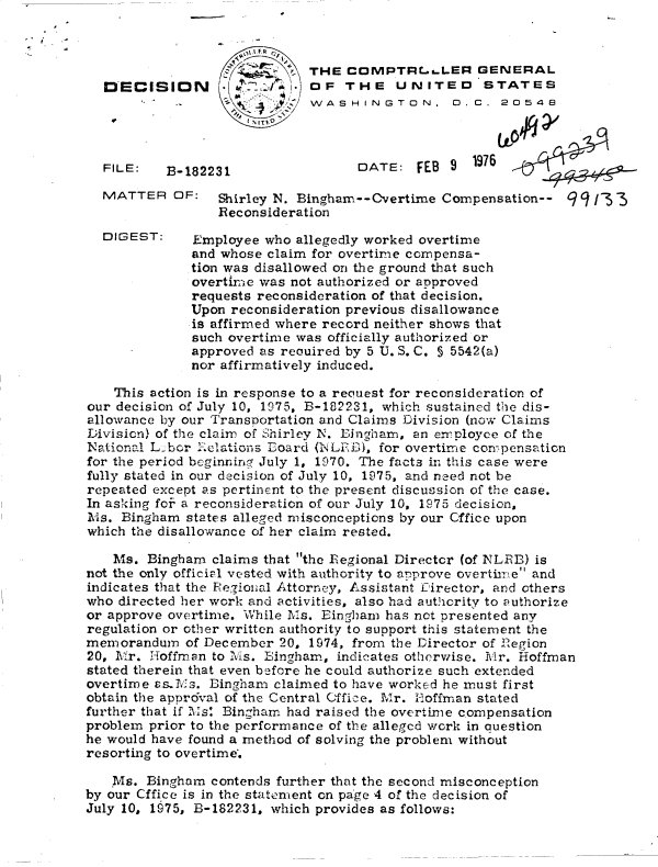 handle is hein.gao/gaobaddqr0001 and id is 1 raw text is: 



        THE  COMPTRLL..LER GENERAL
        OF   THE UNITED STATES
        WASHINGTON,  D.C. 20548
.t


DECISICN




FILE:   B-1822


DATE:   FEB 9


1976


MATTER   OF:   Shirley N. Bingham--Overtime  Compensation--
               Reconsideration


DIGEST:


139 /3T 3


Employee  who allegedly worked overtime
and whose claim for overtime compensa-
tion was disallowed on the ground that such
overtime was not authorized or approved
requests reconsideration of that decision.
Upon reconsideration previous disallowance
is affirmed where record neither shows that
such overtime was officially authorized or
approved as reouired by 5 U. S. C. 5 5542(a)
nor affirmatively induced.


    This action is in response to a recluest for reconsideration of
our decision of July 10, 1975, B-182231, which sustained the dis-
allowance by our Transportation and Claims Division (now Claims
Division) of the claim of Shirley N. Eingharn, an employee of the
National L bor ielations Board (NLED), for overtime compensation
for the period beginningr July 1, 1970. The facts in this case were
fully stated in our decision of July 10, 1975, and need not be
repeated except as pertinent to the present discussion of the case.
In asking for a reconsideration of our July 10, 1975 decision,
Ms.  Bingham states alleged misconceptions by our Cffice upon
which the disallowance of her claim rested.

    Ms. Bingham  claims that the Regional Director (of NLRB) is
not the only official vested with authority to approve overtime and
indicates that the Regional Attorney, Assistant Director, and others
who directed her work and activities, also had authcrity to authorize
or approve overtime. While Ms. Eingham has not presented any
regulation or other written authority to support this statement the
memorandum   of December 20, 1974, from the Director of Rkegion
20, Mr. Hoffman  to Ms. Eingham, indicates otherwise. Mr. Hoffman
stated therein that even before he could authorize such extended
overtime asMs.  Bingham  claimed to have worked he must first
obtain the approval of the Central Office. Mr. H-offman stated
further that if Ms: Bingham had raised the overtime compensation
problem prior to the performance of the alleged work in auestion
he would have found a method of solving the problem without
resorting to overtime*.

   Ms.  Bingham contends further that the second misconception
by our Cffice is in the statement on page 4 of the decision of
July 10, 1975, B-182231, which provides as follows:


31


I



