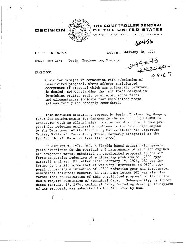 handle is hein.gao/gaobaddro0001 and id is 1 raw text is: 





                 L     ~     THE  COMPTROLLER GENERAL
DECISION         -    2      OF   THE    UNITED      STATES
                 3           WASHINGTON, D. C. 20548




FILE:   B-182976                   DATE: January 30, 1976

MATTER OF:      Design Engineering Company


DIGEST:

     Claim for damages in connection with submission of
     unsolicited proposal, where offeror anticipated
     acceptance of proposal which was ultimately returned,
     is denied, notwithstanding that Air Force delayed in
     furnishing written reply to offeror, since facts
     and circumstances indicate that unsolicited propo-
     sal was fairly and honestly considered.


     This decision concerns a request by Design Engineering Company
(DEC) for reimbursement for damages in the amount of $100,000 in
connection with an alleged misappropriation of an unsolicited pro-
posal for reducing engineering problems in the R2800 type engine
by the Department of the Air Force, United States Air Logistics
Center, Kelly Air Force Base, Texas, formerly designated as the
San Antonio Air Material Area (Air Force).

     On January 9, 1974, DEC, a Florida based concern with several
years experience in the overhaul and maintenance of aircraft engines
and component parts, submitted an unsolicited proposal to the Air
Force concerning reduction of engineering problems on R2800 type
aircraft engines.  By letter dated February 19, 1974, DEC was in-
formed by the Air Force that it was very interested in DEC's pro-
posal concerning elimination of R2800 reduction gear and torquemeter
assemblies failures; however, in this same letter DEC was also in-
formed that an evaluation of this unsolicited proposal on its merits
would require submission of technical data.  Subsequently, by letter
dated February 27, 1974, technical data, including drawings in support
of its proposal, was submitted to the Air Force by DEC.


- 1 -


