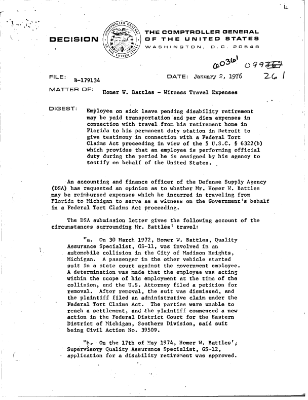 handle is hein.gao/gaobaddtk0001 and id is 1 raw text is: L-


                     -LER
                             THE  COMPTROLLER GENERAL
DECISION         .    W      OF   THE UNITED STATES
                             WASHINGTON, D. C. 20548




FILE:B-179134                      DATE: January   2, 1976       2,

MATTER OF:      Homer W. Battles - Witness Travel Expenses


DIGEST:    Employee on sick leave pending disability retirement
           may be paid transportation and per diem expenses in
           connection with travel from his retirement home in
           Florida to his permanent duty station in Detroit to
           give testimony in connection with a Federal Tort
           Claims Act proceeding in view of the 5 U.S.C. t 6322(b)
           which provides that an employee is performing official
           duty during the period he is assigned by his agency to
           testify on behalf of the United States.


     An accounting and finance officer of the Defense Supply Agency
 (DSA) has requested an opinion as to whether Mr. Homer W. Battles
 may be reimbursed expenses which he incurred in traveling from
 FlorId to Michigan to serve as a witness on the Government's behalf
 in a Federal Tort Claims Act proceeding.

     The DSA submission letter gives the following account of the
 circumstances surrounding Mr. Battles' travel:

          a.  On 30 March 1972, Homer W. Battles, Quality
     Assurance Specialist, GS-11, was involved in an
     automobile collision in the City of Madison Heights,
     Michigan.  A passenger in the other vehicle started
     suit in a state court against the ,overnment employee.
     A determination was made that the employee was acting
     within the scope of his employment at the time of the
     collision, and the U.S. Attorney filed a petition for
     removal.  After removal, the suit was dismissed, and
     the plaintiff filed an administrative claim under the
     Federal Tort Claims Act.  The parties were unable to
     reach a settlement, and -the plaintiff commenced a new
     action in the Federal District Court for the Eastern
     District of Michigan, Southern Division, said suit
     being Civil Action No. 39509.

          b.- On the 17th of May 1974, Homer W. Battles',
     Supervisoy  Quality Assurance Specialist, GS-12,
     application for a digability retirement was approved.


