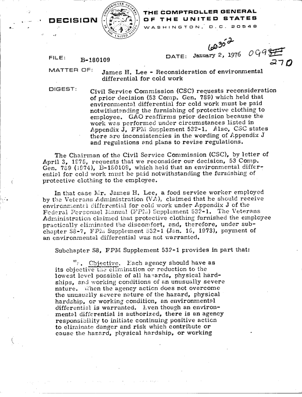 handle is hein.gao/gaobaddtr0001 and id is 1 raw text is: 
                           THE  COMPTROLLER GENERAL
DECISION  :OF THE UNITED STATES
                           WASHINGTON. D.C. 20548


FILE:


DATE:   January 2, 1976


B-180109


  MATTER   OF:   James H.  Lee - Reconsideration of environmental
                 differential for cold work
  DIGEST:     Civil Service Commission (CSC) requests reconsideration
              of prior decision (53 Comp. Gen. 789) which held that
              environmental differential for cold work must be paid
              notwithstanding the furnishing of protective clothing to
              employee.  GAO reaffirms prior decision because the
              work was performed under circumstances listed in
              Appendix J, FPM Supplement 532-1.  Also, CSC states
              there are inconsistencies in the wording of Appendix J
              and regulations and plans to revise regulations.

   The  Chairman of the Civil Service Commission (CSC), by letter of
April 3, 1275, requests that we reconsider our decision, 53 Comp.
Gen. 739 (1i74), 1-100109, which held that an environmental differ-
ential for cold work must be paid notwithstanding the furnishing of
protective clothing to the employee.

   In that case Mr. James H. Lee, a food service worker employed
by the Veterans Administration (VA), claimed that he should receive
environmental differential for cold work under Appendix J of the
Federal Pe'rconnel Manual (FFI[) Supplement 532-1. The Veterans
Administration claimed that protective clothing furnished the employee
practically eliminated the disconfort, and, therefore, under sub-
chapter 88-7, FPMi Supplement 532-1 (Jan. 1, 1973), payment of
an environmental differential was not warranted.

    Subchapter S8, FPM Supplement 532-1 provides in part that:

          . Chiective. Each agency should have as
    its objective tie elimination or reduction to the
    lowest level possible of all ha-ards, physical hard-
    ships, and working conditions of an unusually severe
    nature.  vhen the agency action does not overcome
    the unusually severe nature of the hazard, physical
    hardship, or working condition, an environmental
    differential is warranted. Even though an environ-
    mental differential is authorized, there is an agency
    responsibility to initiate continuing positive acticn
    to eliminate danger and risk which contribute or
    cause the hazard, physical hardship, or working


,;2-7


