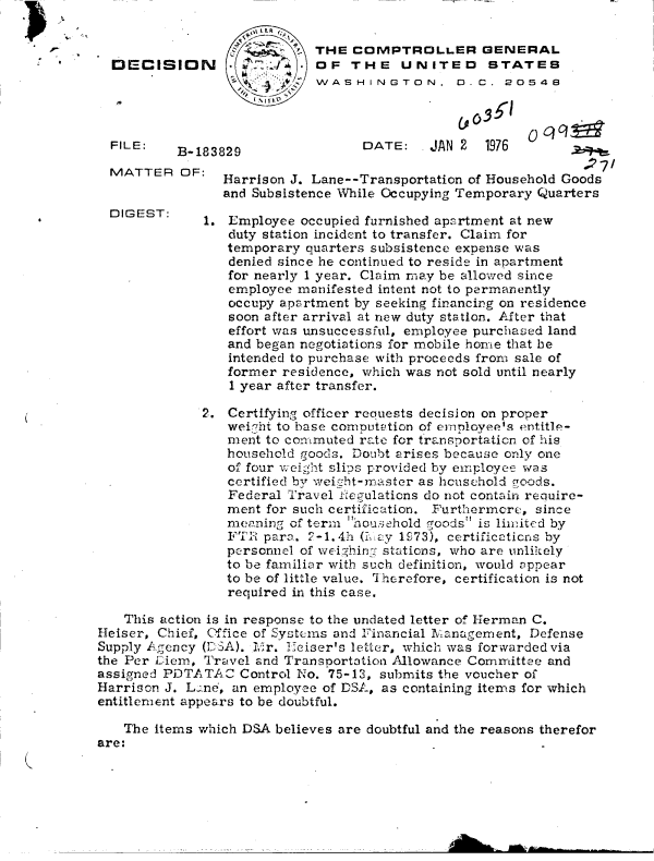 handle is hein.gao/gaobaddts0001 and id is 1 raw text is: 
FILE:


B-183


MATTER   OF:


      LR
            THE  COMPTROLLER GENERAL
       J     OF  THE UNITED STATES
             WASHINGTON, 0. C. 20548




829                DATE:    JAN 2  1976
                                                 .27
Harrison J. Lane--Transportation of Household Goods
and Subsistence While Occupying Temporary Quarters


1. Employee  occupied furnished apartment at new
   duty station incident to transfer. Claim for
   temporary quarters subsistence expense was
   denied since he continued to reside in apartment
   for nearly 1 year. Claim may be allowed since
   employee manifested intent not to permanently
   occupy apartment by seeking financing on residence
   soon after arrival at new duty station. After that
   effort was unsuccessful, employee purchased land
   and began negotiations for mobile home that be
   intended to purchase with proceeds from sale of
   former residence, which was not sold until nearly
   1 year after transfer.


              2. Certifying officer reauests decision on proper
                 wei!ht to base comoutation of emolovee's entitle-
                 ment to commuted rate for transportation of his
                 household goods. Doubt arises because only one
                 of four weight slis provided by eriployee was
                 certified by weight-master as household goods.
                 Federal Travel fRegulations do not contain require-
                 ment for such certification. Furthermore, since
                 meaning of term houzehold goods' is limited by
                 FTR  para. 2-1.4h (L ey 1973), certificaticns by
                 personnel of weighing stations, who are unlikely
                 to be familiar with such definition, would appear
                 to be of little value. Therefore, certification is not
                 required in this case.

    This action is in response to the undated letter of Herman C.
Heiser, Chief, Office of Systems and Financial Management, Defense
Supply Agency (DSA). Ivr. Heiser's letter, which was forwarded via
the Per Diem, Travel and Transportation Allowance Committee and
assigned PDTATAC   Control No. 75-13, submits the voucher of
Harrison J. Lane, an employee of DSA, as containing items for which
entitlement appears to be doubtful.

   The  items which DSA believes are doubtful and the reasons therefor
are:


DIGEST:


DECISION


