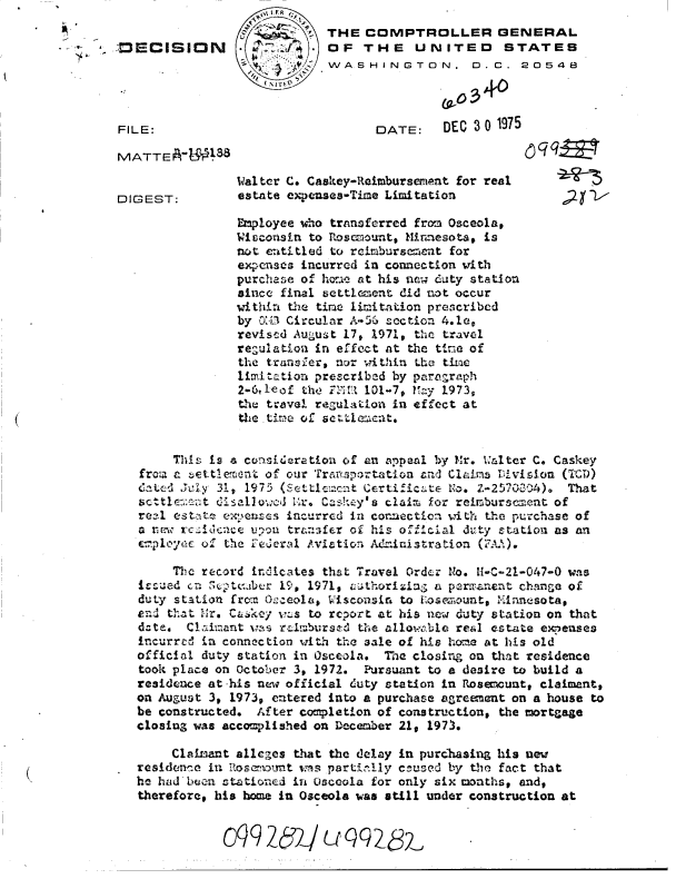 handle is hein.gao/gaobaddty0001 and id is 1 raw text is:                             L rR
Il                                  THE  COMPTROLLER GENERAL
  *  *m ;DCISION           OF THE UNITED STATES
                                    WASHINGTON. D. C. 20548



        FILE:                             DATE:    DEC 3 0 1975

        MVATTE A-U'l;8q

                        W4al.ter C. Caskey-Raimburserient for real
        DIGEST:         estate expemses-Time Limitation

                        Employee who transferred fro.~ Osceola#
                        wiiccorisin to rLoscmnsuntt Mininesota, is
                        not eutitled to rcimbursement for
                        expenses incurred in connection with
                        purchas e of ho-ae at his nrw duty station
                        sine final settl~nent did wot occur
                        withira the time lim-itation prescribed
                        by 01-L1 Circulnr A-C --ection 4.1ev
                        reviscd Auclust 17, 1.971, the travel
                        reauiation in effct at the t-lina of
                        the tranSler, nor wthin Lhe tizac
                        limitationi prescribed by paregrap'h
                        2-6,leo the:Zt   101-7# Kay 1973,
                        the travel reguaton in efalect at
                        ttie    of,  Uact.


               Thli Is a consideration of an appeal by Mr. Walter C. Caskey
          fro-a a _-ttle~rwnt oil our ca .otaio1c   Claims LV:..i10n (TCD)
          Cated' Jt Xy 31,V 1975 (St1vi~tCrii~t         ~.Z-2570304). That
             atle2itsallow:cd  1V1r. Cashey's claimi for reimburscment of
          real C's tat_ e !eriscs inc-urred in corz-ection vith the purchase of
          a rmew rc~1dccce u,)o trans.,:fer of his oica1dity station as an
          Ev~ploIyt.e OZ the  4o~ vlation A ziistration (T.U.).

               The record irc Icates that Travel Order No. 'HC2-4-  was
          lezued enz 5',- tvjbcr 1ip; 1971, iuAhorze,5 a pe2r.T.nent1 change of
          dut~y station f rom: GUo-,isconsin  to 1,osazxountq INJmnnesotat
          V_:d t   11 ir. C&, key v?..s to rcport at his nwduty station on that
          date.  Claimant vas  im_:1.bursz& the allovable real estate e~a'enses
          incurrcul La-r connection with the 3ale of his homea at his old
          official dut~y station in Osceola. The closing an that residence
          took place on October 3, 1972. 1Pursuant to a desire to build a
          residence at-his ne~w official duty station in Rosermounte claimant,
          on August 3, 1973, entered into a purchase apremt  on ahouse to
          be constructed. After completion of constructions the mortgage
          closing was accomplished on December 21, 1973.

               Claimant allegges that the delay in purchasing his uev
          residenw~e in liosamount wris partfr'1.1y c -uscd by t-ho fact that
          he had'buen sttoned  in Cisecola for only six months. and,
          therefore, his homne in Osceola was still under construction at


                         262V/(UqQ Q32


