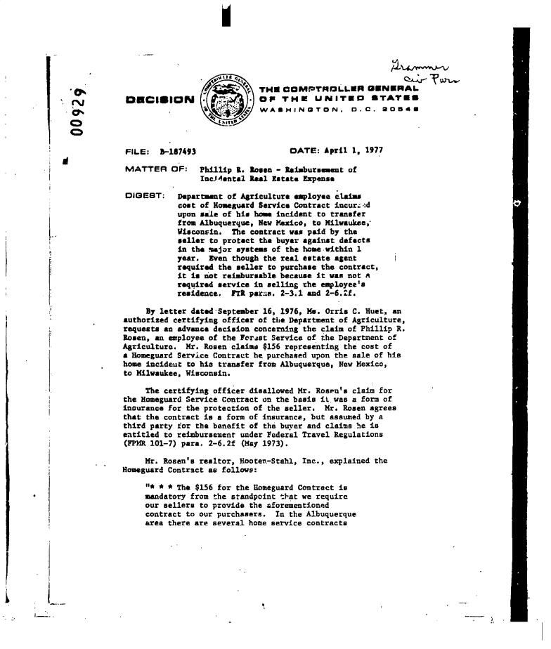 handle is hein.gao/gaobadeem0001 and id is 1 raw text is: 
I


                             THE  COMPTHOLLER GENERAL.
DECISION .*. or THE UNITED STATES
                          9  WASHINGTON. 1.C, *OBCU


FILE:  B-187493


MATTER


DIGEST:


DATE:  April 1, 1977


OF:   Phillip R. Rosen - Reaiburment  of
      IucA4ental Real Estate Expense

 Department of Agriculture employee claims
 cost of Homeguard Service Contract incurs-,d
 upon sale of his home incident to transfer
 from Albuquerque, New Mexico, to Kilwauke,
 Wisconsin.  The contract was paid by the
 seller to protect the buyer against defects
 in the major systems of the home within 1
 year.  Even though the real estate agent
 required the seller to purchase the contract
 it is not reimbursable because it was not a
 req4ired service in selling the employee's
 residence.  FTR parea. 2-3.1 and 2-6.2f.


F



I,


MV

0
Co


     By letter dated September 16, 1976, Ms. Orris C. Huet, an
authorized certifying officer of the Department of Agriculture,
requests an advance decision concerning the claim of Phillip R.
Rosen, an employee of the Fortst Service of the Department of
Agriculture.  Mr. Rosen claims $156 representing the cost of
a Homeguard Service Contract he purchased upon the sale of his
home incident to his transfer from Albuquerque, New Mexico,
to Milwaukee, Wisconsin.

     The certifying officer disallowed Mr. Rosen's claim for
the Homeguard Service Contract on the basis it was a form of
incurance for the protection of the seller. Mr. Rosen agrees
that the contract is a form of insurance, but assumed by a
third party for the benefit of the buyer and claims be is
entitled to reimbursement under Federal Travel Regulations
(FPM  101-7) para. 2-6.2f (May 1973).

     Mr. Rosen's realtor, Hooten-Stahl, Inc., explained the
Homeguard Contract as follows:
     o* * * The $156 for the Homeguard Contract is
     mandatory from the standpoint t'hat we require
     our sellers to provide the aforementioned
     contract to our purchasers. In the Albuquerque
     area there are several home service contracts


