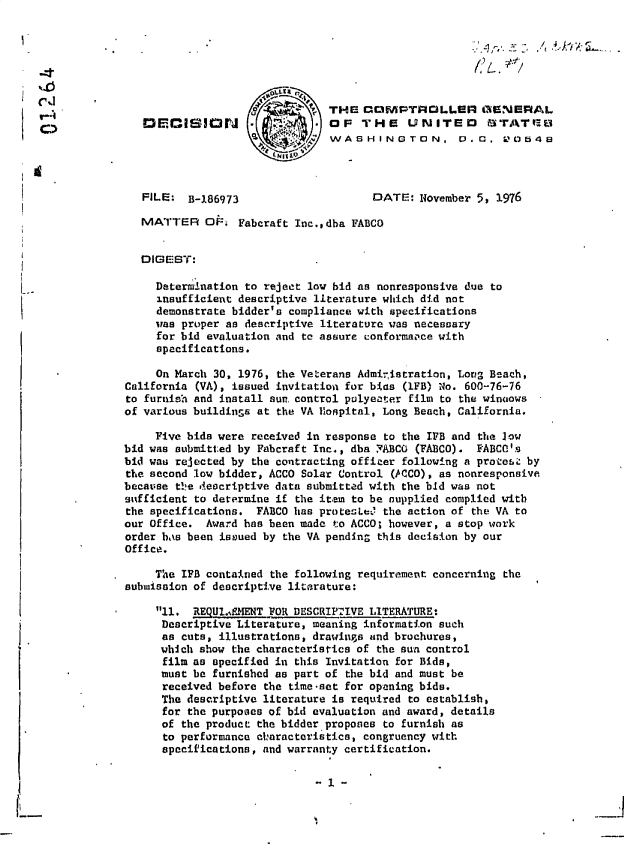 handle is hein.gao/gaobadege0001 and id is 1 raw text is: 







                                            THE  COMPTROLLER GENERAL
SDECISION                                   OF   THE UNITED STATQB
                                            WASHINGTON, .. C,00548



               FILE:  B-186973                    DATE:  November 5, 1976

               MATTER OF      Faberaft Inc.,dha FABCO


               DIGEST:

                  Determination to reject low bid as nonresponsive due to
                  insufficient descriptive literature which did not
                  demonstrate bidder's compliance with specifications
                  was proper as descriptive literature was necessary
                  for bid evaluation and to assure conformaace with
                  specifications.

                  On March 30, 1976, the Veterans Admiristration, Long Beach,
             California (VA), issued invitation for bias (lFB) No. 600-76-76
             to furnish and install sun control polyeater film to the winoows
             of various buildings at the VA Hospital, Long Beach, California.

                 Five bids were received in response to the IFB and the Jow
             bid was submitted by Fabcraft Inc., dba FABCO (FABCO). EABCO's
             bid was rejected by the contracting officer following a protesc by
             the second low bidder, ACCO Solar Control (ACCO), as nonresponsive
             because t!!e descriptive data submitted with the bid was not
             sufficient to determine if the item to be nupplied complied with
             the specifications. FABCO has protest& the action of the VA to
             our Office. Award has been made to ACCO; however, a stop work
             order bas been issued by the VA pending this decision by our
             Office.

           ,     The IFB contained the following requirement concerning the
             submission of descriptive literature:

           *      11. REQUI.%tMT FOR DESCRIPIVE  LITERATURE:
                  Descriptive Literature, meaning information such
                  as cuts, illustrations, drawings and brochures,
                  which show the characteristics of the sun control
                  film as specified in this Invitation for Bids,
                  must be furnished as part of the bid and must be
                  received before the time-set for opening bids.
                  The descriptive literature is required to establish,
                  for the purposes of bid evaluation and award, details
                  of the product the bidder proposes to furnish as
                  to performance characteristics, congruency with
                  specifications, and warranty certification.


- 1 -


