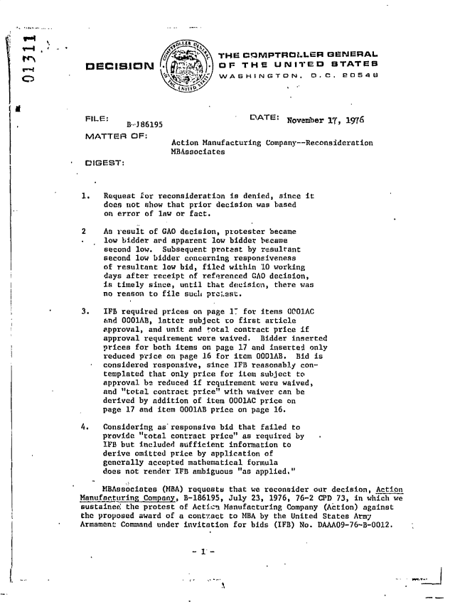 handle is hein.gao/gaobadegx0001 and id is 1 raw text is: 




                              THE  CQNPTROLLER GENERAL
 DE  CISIN0       ,   A     ,  OF  THE    UNITED      STATES
                         ')WASHINGTON. 0.C. 20540




 FILE:    B-J 86195                 DATE:   November IT, 1976

 MATTER OF:
                    Action Manufacturing Company--Reconsideration
                    MBAssociates
 DIGEST:



 1.  Request for reconsideration is denied, since it
     does not show that prior decision was based
     on error of law or fact.

2    As result of GAO decision, protester became
     low bidder ard apparent low bidder became
     second low.  Subsequent protest by resultant
     second low bidder concerning responsiveness
     of resultant low bid, filed within 10 working
     days after receipt of referenced GAO decision,
     is timely since, until that decision, there was
     no reason to file such pro;.sst.

3.   IP  required prices on page 17 for items 0001AC
     and 0001AB, latter subject to first article
     approval, and unit and votal contract price if
     approval requirement were waived. Bidder inserted
     prices for both items on page 17 and insertel only
     reduced price on page 16 for item 0001AB. Bid is
     considered responsive, since IFB reasonably con-
     templated that only price for item subject to
     approval be reduced if requirement were waived,
     and total contract price with waiver can be
     derived by addition of item 0001AC price on
     page 17 and item 0001AB price on page 16.

4.   Considering as'responsive bid that failed to
     provide total contract price as required by
     IFB but included sufficient information to
     derive omitted price by application of
     generally accepted mathematical formula
     does not render IB ambiguous as applied.

     MBAssociates (MBA) requests that we reconsider our decision, Action
Manufacturing Company, B-186195, July 23, 1976, 76-2 CPD 73, in which we
sustained the protest of Actin Manufacturing Company (Action) against
the proposed award of a conttact to MBA by the United States Army
Armament Command under invitation for bids (IFB) No. DAAAO9-76-B-0012.


                        - 1*-


