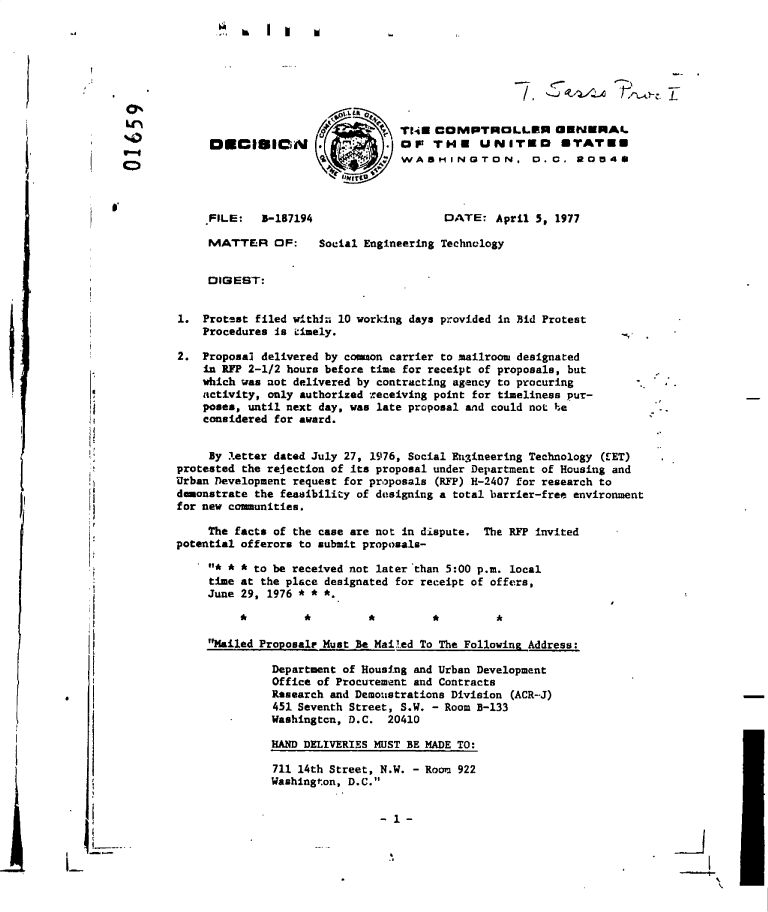 handle is hein.gao/gaobadelv0001 and id is 1 raw text is: 
              '  k  I                            ,







                                         TNW   COMPTROLLER GENERAL
             DECISICM                    OF   THE UNITED UTATEU
p-4
                                          WAsHINGTON, D. C. 2054S




             FILE:   B-187194                   DATE:   April 5, 1977

             MATTER OF:      Social Engineering Technology


             DIGEST:


        1.  Protsst filed withih 10 working days provided in Bid Protest
            Procedures is cimely.

        2.  Proposal delivered by common carrier to mailroom designated
            in RFP 2-1/2 hours before time for receipt of proposals, but
            which was not delivered by contracting agency to procuring
            activity, only authorized receiving point for timeliness pur-
            poses, until next day, was late proposal and could not he
            considered for award.


            By  letter dated July 27, 1976, Social Engineering Technology (EET)
        protested the rejection of its proposal under Department of Housing and
        Urban Development request for proposals (RFF) H-2407 for research to
        dmonstrate  the feasibility of designing a total barrier-free environment
        for new communities.

             The facts of the case are not in dispute. The RFP invited
        potential offerors to submit proposals-

             *' * * to be received not later than 5:00 p.m. local
             time at the place designated for receipt of offers,
             June 29, 1976 * * *.



             Mailed Proposalr Must Be Mailed To The Following Address:

                      Department of Housing and Urban Development
                      Office of Procurement and Contracts
                      Research and Demoustrations Division (ACR-J)
                      451 Seventh Street, S.W. - Room B-133
                      Washingtcn, D.C.  20410

                      HAND DELIVERIES MUST BE MADE TO:

                      711 14th Street, N.W. - Room 922
                      Washington, D.C.


