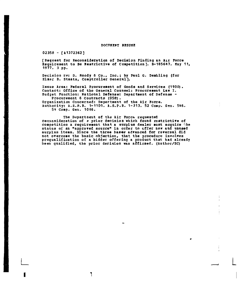 handle is hein.gao/gaobadeql0001 and id is 1 raw text is: 









DOCUMENT RESUME


02358 - [A1372362)

(Request for Reconsideration of Decision Finding an Air Force
Requirement to Be Restrictive of Competition). B-185647. May 11,
1977. 3 pp.

Decision re: D. Moody & Co., Inc.; by Paul G. Deabling (for
Elmr  B. Staats, Comptroller General].

Issue Area: Federal Procurement of Goods and Services (1900).
Contact: Office of the General Counsel: Procurement Law I.
Budget Function: National Defense: Department of Defense -
    Procurement & Contracts (058).
Organization Concerned: Department of the Air Force.
Authority: A.S.P.H. 1-1100. A.S.P.R. 1-313. 52 Comp. Gen. 546.
    54 Comp. Gen. 1096.

         The Department of the Air Forct requested
recnnsideration of v prior decision which found restrictive of
competition a requirement that a surplus dealer must acquire ':he
status of an approved source in order to offer new and unused
surplus items. since the three bases advanced for reversal did
not overcome the basic objection, that the procedure involves
prequalification of a bidder offering a product that had already
been qualified, the prior decision was affirmed. (Author/SC)

























                                                                 1L


I


