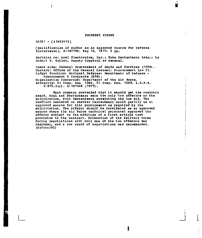 handle is hein.gao/gaobadeqo0001 and id is 1 raw text is: 








                         DOCUKENT E2SUME

02361 - fA1432412]

(Qualification of Bidder as an Approved source for Defense
Procuramant]. B-187799. May 12, 1977. 5 pp.

Decision re: Axel Electronics, Inc.; Tobe Deutschmann Labs.; by
Robert F. Keller, Deputy Comptrol.er General.

Issue Area: Federal Procurement of Goods and Services (1900).
Contact: Office of the General Counsel: Procurement Law II.
Ludget Function: National Defense: Department of Defense -
    Procurement 8 Contracts (058).
Organization Concerned: Department of the Air Force.
Authority: 53 Comp. Gen. 1066. 55 Comp. Gen. 1069. A.S.P.R.
    3-805.3(c). 8-187406 (1977).

         Each company contended that it should get the contract
award. Axel and Deutschmann were the only toa offerors on the
solicitation, with Deutschmann submitting the low bid. The
conflict centered on whether reutachmann could qualify as an
approved source for this procurement as required by the
solicitation. The offeror should be considered as an approved
source where the Air Force technical personnel approved the
offeror subject to the addition of a first article test
provision to the contract. Relaxation of the delivery terms
during negotiations with only one of the two offerorE was
improper, and a new round of negotiations was recommended.
(Author/SC)



























                                                     II


. I


