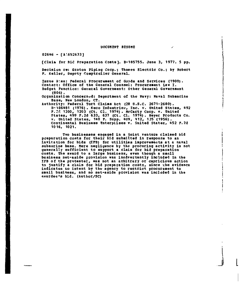 handle is hein.gao/gaobadetl0001 and id is 1 raw text is: 









                          DOCUMENT RESUME                                     I

02606 - (A'.652633]

(Claim  for Did Preparation COSts]. B-185755. June 3, 1977. 5 pp.
Decision re: Groton  Piping Corp.; Thames Electric Co.; by Robert
F. Keller, Deputy Comptroller  General.

Issue A ea: Federal  Procurement of Goxds and Services (1900).
Contact: Office of the General Counsel:  Procurement Law I.
Budget Function: General  Government: Other General Government
     (806).
Organization Concerned:  Department of the Navy: Naval Submarine
    Base, New London, CT.
Authority: Federal Tort Claims Act  (28 '.S.C. 2671-2680).                    I
    8-186481  (1976). Keco Industriee, Inc. v. United States, 492
    F.Z!. 1200, 1203 (Ct. Cl. 1974). MCarty  Corp. v. United
    States, 499 F.2d 633,  637 (Ct. C1. 1974). Heyer Products Co.
    v. United States,  140 F. Supp. 409, '412, 135 (1956).
    continental Business tterptises  v.  United States, 452 F.2d
    1016,  1021.

         Two businesses engaged in a joint  venture claimed bid
preparation costs for their bid submitted  in response to an
invitation for bids  (IFB) for utilities improvements at a naval
submarine base. Here negligence by the  procuring activity is not
generally sufficient to  support a claim for bid preparation
costs. The award to a large business, even though  a small
business set-aside provision was inadvertently  included in the
IFS of the protester, was not an arbitrary or  capricious action
to justify a claim for bid preparation costs,  since the evidence
indicates ro intent by the agency to restrict  procurement to
small business, and no set-aside provision was  incldded in the
avardee*s bid. (Author/SC)


