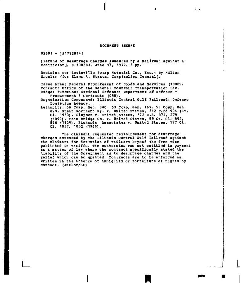 handle is hein.gao/gaobadeui0001 and id is 1 raw text is: 









                          DOCUMENT BESUME

02691 - [A1792814]

[Refund of Demurrage Charges  Assesued by a Railroad against a
Contractor]. B-108383. June  17, 1977. 3 pp.

Decision re: Louisville  Scrap Material Co., Inc.; by Milton
Sucolar  (for Elmer .. Stants, Comptroller General].

Issue Area: Federal Procurement  of Goods and Services (1900).
Contact: Office of the General  Counsel: Transportation Law.
Budget Function: Kational  Defense: Department of Defense -
    Procurement & Lortracts  (058).
Organization Concerned: Illinois  Central Gulf Railroad; Defense
    Logistics Agency.
Authority: 56 Coup. Gen. 340.  53 Coup. Gen. 167. 53 Coap. Gen.
    829. Great Northern By. v.  United States, 312 P.2d 906 (it.
    Cl. 1963). Simpson v.  United .States, 172 U.S. 372, 379
    (1899). Penn Bridge Co. v.  United States, 59 Ct. Cl.,892,
    896 (1924). Richards  Associates  v. United States, 177 Ct.
    Cl. 1037, 1052  (1966).

         The claimant requested  reimbursement for demurrage
charges assessed by the Illinois  Central Gulf Railroad against
the claimant for det.intion of railcars beyond the free time
published in tariffs. The contractor  was not entitled to payment
as a matter of law where the contract  specifically stated the
liability of the Government as  to demurrage charges and the
relief which can be granted. Contracts  are to be enforced as
written it, the absence of ambiguity or forfeiture of rights by
conduct. (Author/SC)




























                                  p          p                                p


