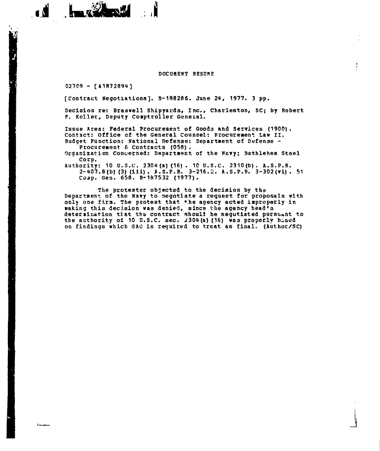 handle is hein.gao/gaobadeup0001 and id is 1 raw text is: 










                         DOCUMENT  RESUME

02709 - [A1872894)

[Contract Negotiations]. B-188286.  June 24, 1977. 3 pp.

Decision re: Braswell Shipyards, Inc., Charleston,  SC; by Robert
F. Keller, Deputy Comptroller General.

Issue Area: Federal Procurement of Goods and  Services (1900).
Contact: Office of the General Counsel: Procurement  Law II.
Budget Function: National Defense:  Department of Defense -
    Procurement & Contracts  (058).
Organization Concerned: Department of the Navy;  Bathlehem Steel
    Corp.
Authority: 10 U.S.C. 2304(a)(16).  10 u.S.C. 2310(b). A.S.P.R.
    2-407.8(b) (3) (iii) . A.S.P.R. 3-216.2. A.S.P.R. 3-302(vi) . 51
    Coup. Gen. 658. B-187532  (1977).

         The protester objected to the decision  by the
Department of the Navy to negotiate a request  for proposals with
only one firm. The protest that the agency acted improperly in
making this decision was denied, since the agency head's
deteruination tkat the contract shouli be negotiated pursuant  to
the authority of 10 U.S.C. sec. 2304(a) (16) was properly based
on findings which GAC is required to treat as  final. (Author/SC)


