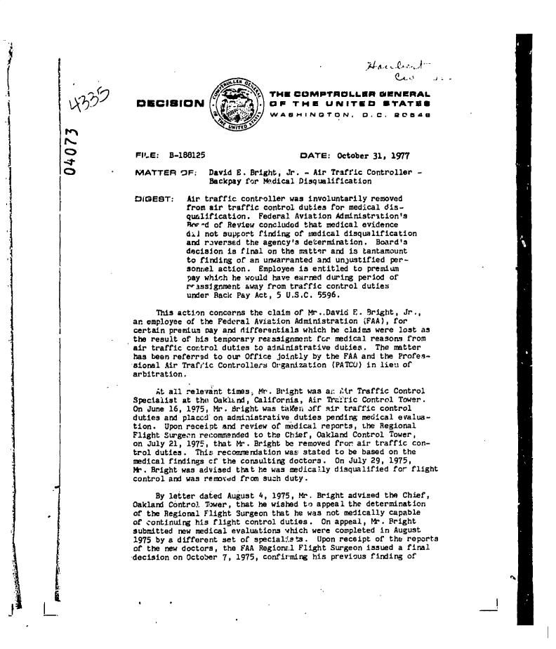 handle is hein.gao/gaobadffi0001 and id is 1 raw text is: 









                    '   .THE COMPTROLLER OENERAL
DECIBION . t.. . OF THE UNITED STATES
                            WASMINGTON. D. C. R05 A


FI.E:  B-188125


DATE:   October 31, 1977


MATTER VF       David E. Bright, Jr. - Air Traffic Controller -
                Backpay for Medical Disqualification


DIGEST:


Air traffic controller was involuntarily removed
from air traffic control duties for medical dis-
qualification.  Federal Aviation Administration's
RHr-d of Review concluded that medical evidence
d61 not support finding of medical disqualification
and raversed the agency's determination. Board's
decision is fLnal on the ma ttr and is tantamount
to finding of an unwarranted and unjustified per-
sonnel action.  Employee is entitled to premium
pay which he would have earned during period of
rrassignment away from traffic control duties
under Back Pay Act, 5 U.S.C. 5596.


     This action concerns the claim of Mr..David E. Bright, Jr.,
an employee of the Federal Aviation Administration (FAA), for
certain premium oay and differentials which he claims were lost as
the result of his temporary reassignment for medical reasons from
air traffic control duties to administrative duties. The matter
has been referrsd to our Office jointly by the FAA and the Profes-
sional Air Trafric Controllers Organization (PATCO) in lieu of
arbitration.

     At all relevant times, Mr. Bright was at: Mltr Traffic Control
Specialist at the OaklLnd, California, Air TrafTic Control Tower.
On  June 16, 1975, Mr. Bright was talen 3ff air traffic control
duties and placed on administrative duties pending medical evalua-
tion.  Upon receipt and review of rrmdical reports, the Regional
Flight Surge'n recommended to the Chief, Oakland Control Tower,
on  July 21, 1975, that Mr. Bright be removed fro air traffic con-
trol duties.  This recommendation was stated to be based on the
medical findings cf the consulting doctors. On July 29, 1975,
M.  Bright was advised that he was medically disqualified for flight
control and was removdd from such duty.

     By letter dated August 4, 1975, Mr. Bright advised the Chief,
Oakland Control T7wer, that he wished to appeal the determination
of the Regional Flight Surgeon that he was not medically capable
of continuing his flight control duties. On appeal, Mr. Bright
submitted new medical evaluations which were completed in August
1975 by a different set of specialis ts. Upon receipt of the reports
of the new doctors, the FAA RegionE.l Flight Surgeon issued a final
-decision on October 7, 1975, confirming his previous finding of


N.
0
4
0


0.


I
I


