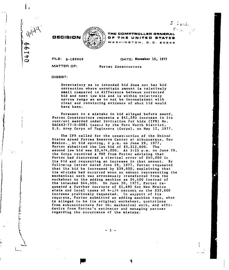handle is hein.gao/gaobadfhq0001 and id is 1 raw text is: 







                                        THE COMPTROLLER CWNERAL
               DECIBICN      . 10 . OF THE UNITEO *TATES
                                        WASHINGTON. D.C. RO540



               FILE: B-189949                DATE:  November 15, 1971

               MATTER  OF:          Fortec Constructors


               DIGEBT:

                   Uncertainty as to intended bid does not bar bid
                   correction where uncertain amount is relatively
                   small compared to difference between corrected
                   bid and next low bid and is within relatively
                   narrow range so an to not be inconsistent with
                   clear and convincing evidence of what bid would
                   have been.

                   Pursuant to a mistake in bid alleged before award,
               Fortec Constructors requests a $41,283 increase in its
               contract awarded under invitation for bids (IFB) No.
               DACA63-77-B-0081 issuLJ by the Fort Worth District,
               U.S. Army Corps of rngineers (Corps), on May 12, 1977.

                   The IFB called for the constiuction of the United
               States Armed Forces Reserve Center at Albuquerque, New
               Mexico.,,At bid op'ening, 2 p.m. on June 29, 1977,
               Fortec submitted the low bid of $3,312,000.  The
               second low bid was $3,474,000.  At 3:25 p.m. on June 29,
               the Corps received a TWX from Fortec advising that
               Fortec had discovered a clerical error of $40,000 in
               its bid and requesting an increase in that amount.  By
               follow-up letter dated June 29, 1977, Fortec requested
               that its bid be increased by $39,600, explaining that
               its mistake had occurred wnen an amount representing the
               mechanical work was erroneously cransferred from the
               worksheet to the adding machine as $4,400 instead of
               the intended $44,000.  On June 30, 1977, Fortec re-
               quested a further increaqe of $1,683 for New Mexico
               state cnd local taxes of 4-1/4 percent.on the $39,600
               increase previously requested.  In support of its
               requests, Fortec submitted an adding machine tape, what
               is alleged to be its original worksheet, quotations
               from subcontractors for th;. mechanical work, and affi-
               davits from Fortec's estimator and managing partner
               regarding the occurrence of the mistake.

ep

          - 1


          -L


11


