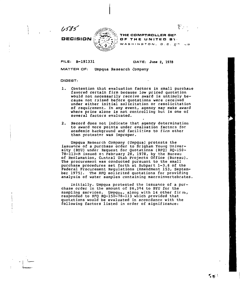 handle is hein.gao/gaobadgch0001 and id is 1 raw text is: 






                         THE COMPTROLLER GE^ 2
DECISION        W/       OF: THE   UNITED     61-
                         WASHINUiTDN. D. C. a'-.e



FILE: B-191331                DATE:  June 2, 1978

MATTER   OF:  Umpqua Research Company


DIGEST:

1.  Contention that evaluation factors in small purchaie
    favored certain firm because low priced quotation
    would not necessarily receive award is untimely be-
    cause not raised before quotations were received
    under either initial so]icitation or resolicitation
    of requirement. In any event, agency may make award
    where price alone is not controlling but is one of
    several factors evaluated.

2.  Record does not indicate that agency determination
    to award more points under evaluation factors for
    academic background and facilities to firm other
    than protester was improper.

    Umpqua Research Company (Umpqua) protests the
issuance of a purchase order to Brigham Young Univer-
sity  (BYU) under Request for Quotations (RFQ) RQ-150-
78-113-B issued oi February 28, 1978, by the Bureau
of Reclamation, Ctntral Utah Projects Office (Bureau).
The procurement was conducted pursuant to the small
purchase procedures set forth at Subpart 1-3.6 of the
Federal Procurement Regulations (Amendment 153, Septem-
ber 1975).  The RFQ solicited quotations for providing
analysis of water samples containing macroinvertebrates.

    Initially. Umpqua protested the issuanca of a pur-
chase order in the amount of $6,394 to BYU for the
sampling services.  Umpqu,  along with 14 other fir ns,
responded to RFQ RQ-150-78-113 which provided that
quotations would be evaluated in accordance with the
following factors listed in order of significance:


