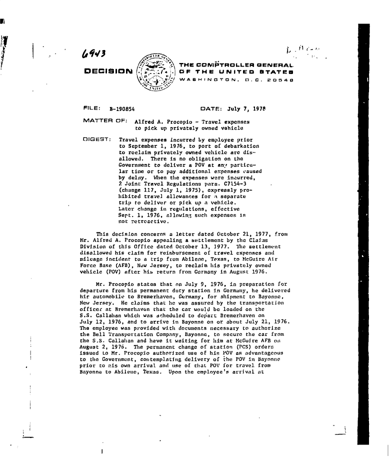 handle is hein.gao/gaobadgei0001 and id is 1 raw text is: 










DECISION


            THE   CCMPTROLLER GENERAL
.         .IOP   THE UNITED STATEN
             WASHINGTON. V.C. 20545


FILE:   B-190854


MATTER


DIGEST:


DATE:   July 7, 1978


OF:   Alfred A. Procopio - Travel expenses
      to pick up privately owned vehicle

 Travel expenses incurred by employee prior
 to September 1, 1976, to port of debarkation
 to reclaim privately owned vehicle are dis-
 allowed.  There is no obligation on the
 Government to deliver a POV at any particu-
 lar time or to pay additional expenses caused
 by delay.  When the expenses were incurred,
 2 Joint Travel Regulations para. C7154-3
 (change 117, July 1, 1975), expressly pro-
 hibited travel allowances for a separate
 trip to deliver or pick up a vehicle.
 Later change in regulations, effective
 Sept. 1, 1976, allowing such expenses is
 not retroactive.


     This decision concerns a letter dated October 21, 1977, from
Hr. Alfred A. Procopio appealing a settlement by the Claims
Division of this Office dated October 13, 3977. The settlement
disallowed his claim for reimbursement of travel expenses and
mileage incident to a trip from Abilene, Texas, to McGuire Air
Force Base (AFB), Now Jersey, to reclaim his privately owned
vehicle (POV) after hib return from Germany in August 1976.

     Mr. Procopio states that on July 9, 1976, in preparation for
departure from his permanent duty station in Germany, he delivered
hir automobile to Bremerhaven, Germany, for shipment to Bayonne,
New Jersey.  He claims that he was assured by the transportation
officer at Bremerhaven that the car would be loaded on the
S.S. Callahan which was scheduled to depart Bremerhaven on
July 12, 1976, and to arrive in Bayonne on or about July 21, 1976.
The employee was provided with documents necessary to authorize
the Bell Transportation Company, Bayonnc, to secure the car from
the S4S. Callahan and have it waiting for him at McGuire APRB on
August 2, 1976.  The permanent change of station (PCS) orders
issued Lo Mr. Procopio authorized use of his POV an advantageous
to the Government, contemplating delivery of the POV in Bayonne
prior to nis own arrival and use of that POV for travel from
Bayonne to Abilene, texas. Upon the employee's arrival at


I


I


