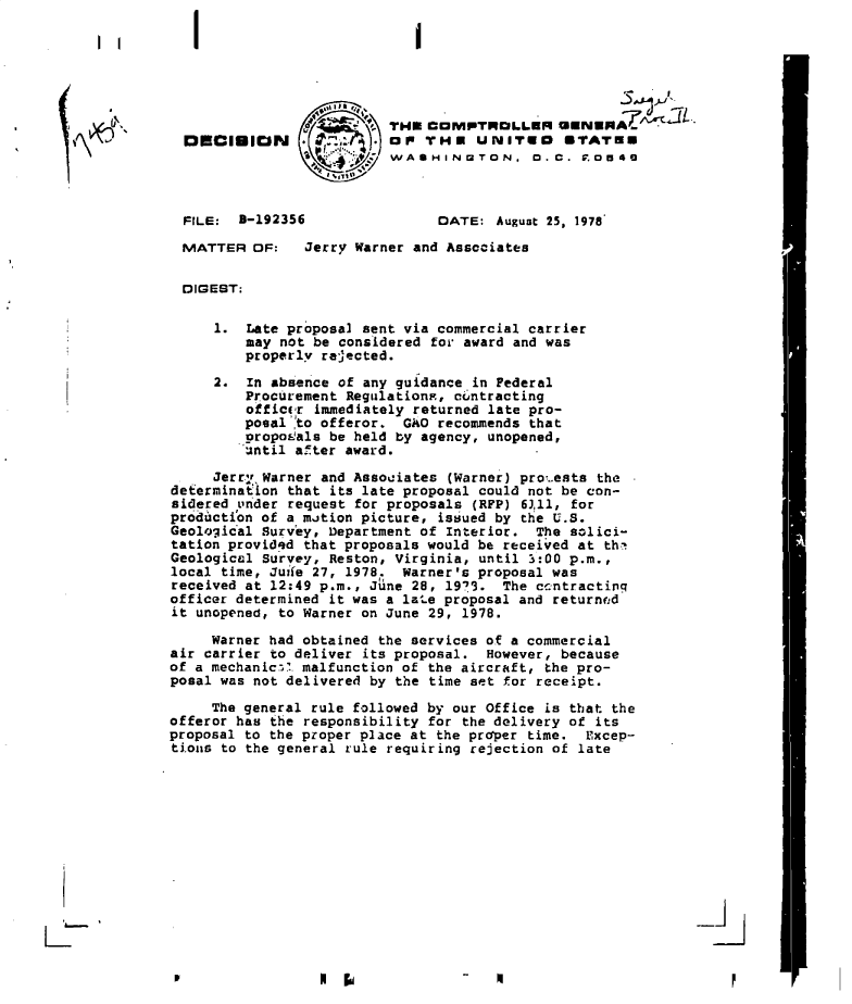 handle is hein.gao/gaobadgjf0001 and id is 1 raw text is: 

I


I


   I I





Kb'


FILE:  3-192356

MATTER  DF:


DATE:  August 25, 1978


Jerry Warner and Associates


  DIGEST:

     1.  Late proposal sent via commercial carrier
         may not be considered for award and was
         properly rejected.

     2.  In absence of any guidance in Federal
         Procurement Regulations, cuntracting
         officer immediately returned late pro-
         posal 'to offeror. GAO recommends that
         oropo'als be held by agency, unopened,
         until after award.

     Jerr.,r Warner and Associates (Warner) pro%.ests the
defermination that its late proposal could not be con-
sidered Lnder request for proposals (RFP) 63,111 for
production of a motion picture, issued by the U.S.
Geological Survey, Department of Interior. The solici-
tation provided that proposals would be received at the't
Geological Survey, Reston, Virginia, until 3:00 p.m.,
local time, Juife 27, 1978. Warner's proposal was
received at 12:49 p.m., June 28, 1973. The ccntractinq
officer determined it was a late proposal and returnd
it unopened, to Warner on June 29, 1978.

     Warner had obtained the services of a commercial
air carrier to deliver its proposal. However, because
of a mechaniczl malfunction of the aircraft, the pro-
posal was not delivered by the time set for receipt.

     The general rule followed by our Office is that the
offeror has the responsibility for the delivery of its
proposal to the proper place at the proper time. Excep-
tions to the general rule requiring rejection of late


-9-i


P


r


-   4


                        TH.  COMPTROLLOR =WNWHA
DSCIUION . . ... au orr HE UNITES UTATEE
                        WASHINGTON, D.C. .0540


LC


