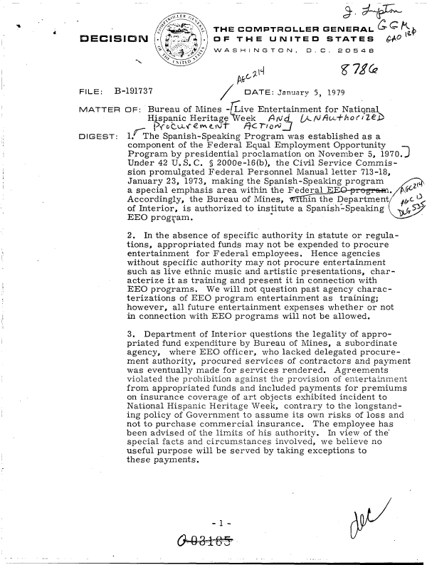handle is hein.gao/gaobadgub0001 and id is 1 raw text is: 

                        STHE   COMPTROLLER GENERAL
DECISION .               . OF  THE UNITED STATES g
                           WASHINGTON, 0 0. 20548


FILE:  B-191737


MATTER


DIGEST:


DATE:  January 5, 1979


OF:  Bureau of Mines - ive Entertainment for National
    Hispanic Heritage Week  AN     )L1N A1v+ho rZeb

l.  The Spanish-Speaking Program was established as a
component  of the Federal Equal Employment Opportunity
Program  by presidential proclamation on November 5, 1970.]
Under  42 U.S.C. § 2000e-16(b), the Civil Service Commis-
sion promulgated Federal Personnel Manual letter 713-18,
January 23, 1973, making the Spanish-Speaking program
a special emphasis area within the FederalE
Accordingly, the Bureau of Mines, .1i.n the Department  c
of Interior, is authorized to institute a Spanish-Speaking
EEO  prog'am.

2.  In the absence of specific authority in statute or regula-
tions, appropriated funds may not be expended to procure
entertainment for Federal employees. Hence agencies
without specific authority may not procure entertainment
such as live ethnic music and artistic presentations, char-
acterize it as training and present it in connection with
EEO  programs.  We  will not question past agency charac-
terizations of EEO program entertainment as training;
however, all future entertainment expenses whether or not
in connection with EEO programs will not be allowed.

3.  Department of Interior questions the legality of appro-
priated fund expenditure by Bureau of Mines, a subordinate
agency,  where EEO  officer, who lacked delegated procure-.
ment authority, procured services of contractors and payment
was eventually made for services rendered. Agreements
violated the prohibition against the provision of entertainment
from appropriated funds and included payments for premiums
on insurance coverage of art objects exhibited incident to
National Hispanic Heritage Week, contrary to the longstand-
ing policy of Government to assume its own risks of loss and
not to purchase commercial insurance. The employee has
been advised of the limits of his authority. In view of the'
special facts and circumstances involved, we believe no
useful purpose will be served by taking exceptions to
these payments.






                 -1-


