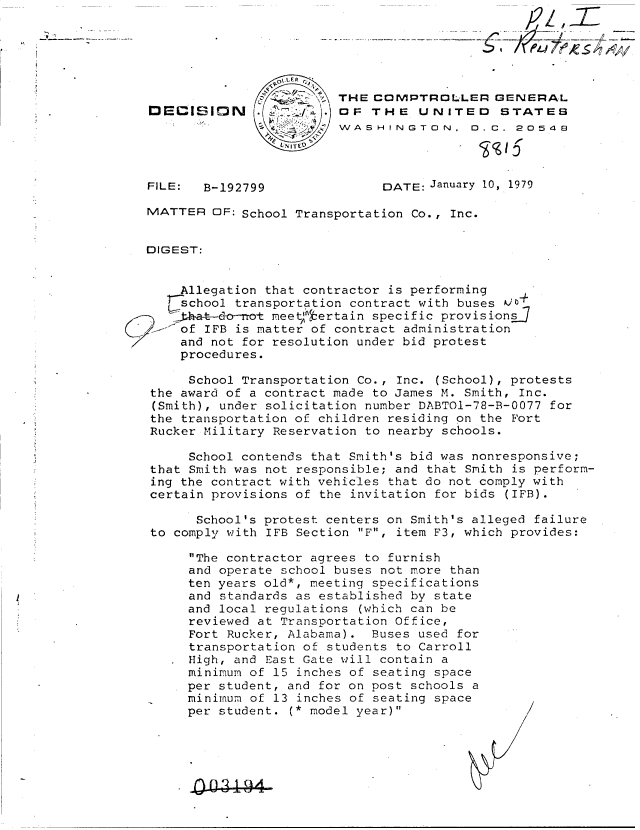 handle is hein.gao/gaobadguk0001 and id is 1 raw text is: 






                        THE  COMPTROLLER GENERAL
DECISI~lN .    ., OF THE UNITED STATES
                      Z W  SASHINGTON.  D.C.  20549
                        VNI   EV


FILE:  B-192799


DATE: January 10, 1979


MATTER  OF: School Transportation Co., Inc.


DIGEST:


    Allegation that contractor is performing
    school transportation contract with buses 00
    ha-t-do-not meetl,:ertain specific provisionsJ
    of IFB is matter of contract administration
    and not for resolution under bid protest
    procedures.

    School  Transportation Co., Inc. (School), protests
 the award of a contract made to James M. Smith, Inc.
 (Smith), under solicitation number DABTOI-78-B-0077 for
 the transportation of children residing on the Fort
 Rucker Military Reservation to nearby schools.

     School contends that Smith's bid was nonresponsive;
that Smith was not responsible; and that Smith is perform-
ing the contract with vehicles that do not comply with
certain provisions of the invitation for bids (IFB).

      School's protest centers on Smith's alleged failure
 to comply with IFB Section F, item F3, which provides:

     The contractor agrees to furnish
     and operate school buses not more than
     ten years old*, meeting specifications
     and standards as established by state
     and local regulations (which can be
     reviewed at Transportation Office,
     Fort Rucker, Alabama).  Buses used for
     transportation of students to Carroll
     High, and East Gate will contain a
     minimum of 15 inches of seating space
     per student, and for on post schools a
     minimum of 13 inches of seating space
     per student. (* model year)


j2Z,


