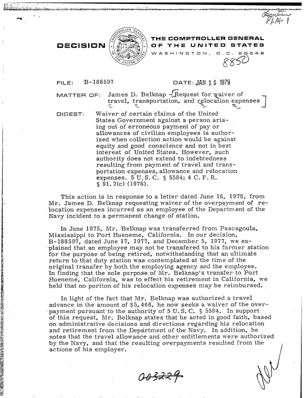 handle is hein.gao/gaobadguv0001 and id is 1 raw text is: 

-'p


                           THE  COMPTROLLER GENERAL
DECISION .                 OF   THE   UNITED STATES
                           WASHINGTON,  .C. 2  548



FILE:   B-188597      DATE: JAN 15 1979


MATTER


DIGEST:


OF:  James  D. Belknap -  equest for waiver of
     travel, transportation, and relocation expenses

  Waiver of certain claims of the United
  States Government against a person aris-
  ing out of erroneous payment of pay or
  allowances of civilian employees is author-
  ized when collection action would be against
  equity and good conscience and not in best
  interest of United States. However, such
  authority does not extend to indebtedness
  resulting from payment of travel and trans-
  portation expenses, allowance and relocation
  expenses. 5 U. S. C. § 5584; 4 C. F. R.
  § 91. 2(c) (1978).


    This action is in response to a letter dated June 16, 1978, from
Mr.  James D. Belknap requesting waiver of the overpayment of re-
location expenses incurred as an employee of the Department of the
Navy  incident to a permanent change of station.

    In June 1975, Mr. Belknap was transferred from Pascagoula,
 Mississippi to Port Hueneme, California. In our decision,
 B-188597, dated June 17, 1977, and December 5, 1977, we ex-
-plained that an employee may not be transfered to his former station
for the purpose of being retired, notwithstanding that an ultimate
return to that duty station was contemplated at the time of the
original transfer by both the employing agency and the employee.
In finding that the sole purpose of Mr. Belknap's transfer to Port
Hueneme,   California, was to effect his retirement in California, we
held that no portion of his relocation expenses may be reimbursed.

    In light of the fact that Mr. Belknap was authorized a travel
 advance in the amount of $5, 466, he now seeks a waiver of the over-
 payment pursuant to the authority of 5 U.S. C. § 5584. In support
 of this request, Mr. Belknap states that he acted in good faith, based
 on administrative decisions and directions regarding his relocation
 and retirement from the Department of the Navy. In addition, he
 notes that the travel allowance and other entitlements were authorized
 by the Navy, and that the resulting overpayments resulted from the
 actions of his employer.


