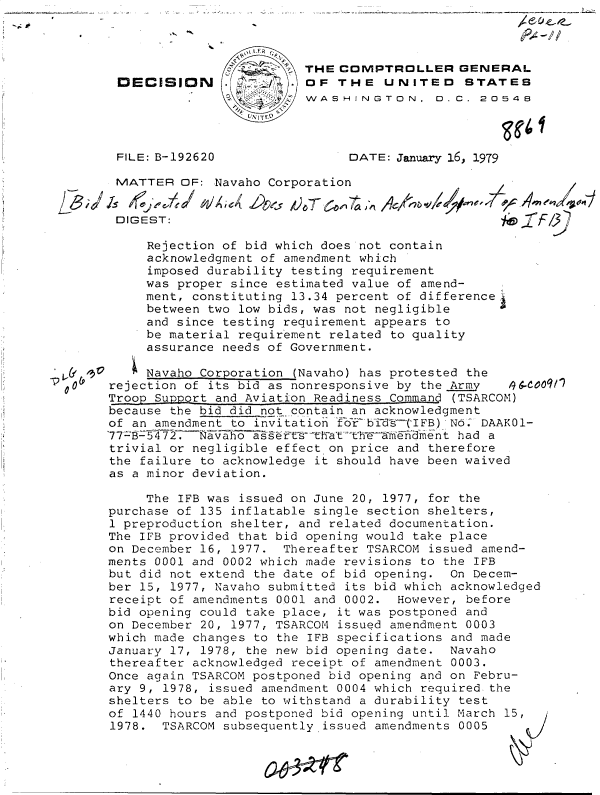 handle is hein.gao/gaobadgve0001 and id is 1 raw text is: 
1; 40'


                        THE CGIPTROLLER GENERAL
DECISION .1OF THE UNITED STATES
                  _     WASHINGTON, D.C. 20548
                  UNITEO


FILE: B-192620


DATE: January 16, 1979


         MATTER  OF: Navaho Corporation


         DIGEST:

            Rejection of bid which does not contain
            acknowledgment of amendment which
            imposed durability testing requirement
            was proper since estimated value of amend-
            ment, constituting 13.34 percent of difference
            between two low bids, was not negligible
            and since testing requirement appears to
            be material requirement related to quality
            assurance needs of Government.

            0 Navaho Corporation (Navaho) has protested the
I00(p   rejection of its bid as nonresponsive by the Arm   9600911
        Troop Support and Aviation Readiness Command (TSARCOM)
        because the bid did not contain an acknowledgment
        of an amendment to invitation ±crbidt(IFB)N.   DAAK01-
        77-zK-J72.~Navaho assts    harTrehAWEKment  had a
        trivial or negligible effect on price and therefore
        the failure to acknowledge it should have been waived
        as a minor deviation.


     The IFB was issued on June 20, 1977, for the
purchase of 135 inflatable single section shelters,
1 preproduction shelter, and related documentation.
The IFB provided that bid opening would take place
on December 16, 1977. Thereafter TSARCOM issued amend-
ments 0001 and 0002 which made revisions to the IFB
but did not extend the date of bid opening. On Decem-
ber 15, 1977, Navaho submitted its bid which acknowledged
receipt of amendments 0001 and 0002. However, before
bid opening could take place, it was postponed and
on December 20, 1977, TSARCOM issued amendment 0003
which made changes to the IFB specifications and made
January 17, 1978, the new bid opening date. Navaho
thereafter acknowledged receipt of amendment 0003.
Once again TSARCOM postponed bid opening and on Febru-
ary 9, 1978, issued amendment 0004 which required. the
shelters to be able to withstand a durability test
of 1440 hours and postponed bid opening until March 15,
1978.  TSARCOM subsequently issued amendments 0005


/~5 ~'


I


