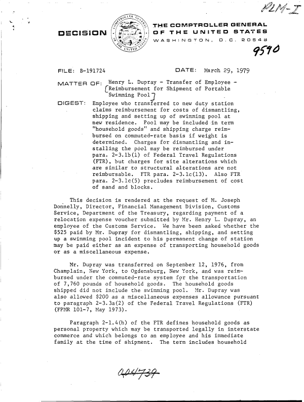 handle is hein.gao/gaobadhav0001 and id is 1 raw text is: 




DECISION


I'   THE COMPTROLLER GENYERAL
         OF   THE UN ITED STATES
         WASHINGTON, 0. C. 20548


FILE:  B-191724


MATTER


DIGEST:


DATE: March 29,   1979


OF:  Henry L. Dupray - Transfer of Employee -
    (Reimbursement for Shipment of Portable
      Swimming Pool3
 Employee who transferred to new duty station
 claims reimbursement for costs of dismantling,
 shipping and setting up of swimming pool at
 new residence. Pool may be included in term
 household goods and shipping charge reim-
 bursed on commuted-rate basis if weight is
 determined. Charges for dismantling and in-
 stalling the pool may be reimbursed under
 para. 2-3.lb(l) of Federal Travel Regulations
 (FTR), but charges for site alterations which
 are similar to structural alterations are not
 reimbursable. FTR para. 2-3.lc(13). Also FTR
 para. 2-3.lc(5) precludes reimbursement of cost
 of sand and blocks.


     This decision is rendered at the request of M. Joseph
Donnelly, Director, Financial Management Division, Customs
Service, Department of the Treasury, regarding payment of a
relocation expense voucher submitted by Mr. Henry L. Dupray, an
employee of the Customs Service. We have been asked whether the
$525 paid by Mr. Dupray for dismantling, shipping, and setting
up a swimming pool incident to his permanent change of station
may be paid either as an expense of transporting household goods
or as a miscellaneous expense.

     Mr. Dupray was transferred on September 12, 1976, from
Champlain, New York, to Ogdensburg, New York, and was reim-
bursed under the commuted-rate system for the transportation
of 7,760 pounds of household goods. The household goods
shipped did not include the swimming pool. Mr. Dupray was
also allowed $200 as a miscellaneous expenses allowance pursuant
to paragraph 2-3.3a(2) of the Federal Travel Regulations (FTR)
(FPMR 101-7, May 1973).

     Paragraph 2-1.4(h) of the FTR defines household goods as
personal property which may be transported legally in interstate
commerce and which belongs to an employee and his immediate
family at the time of shipment. The term includes household


re


pzv _z


