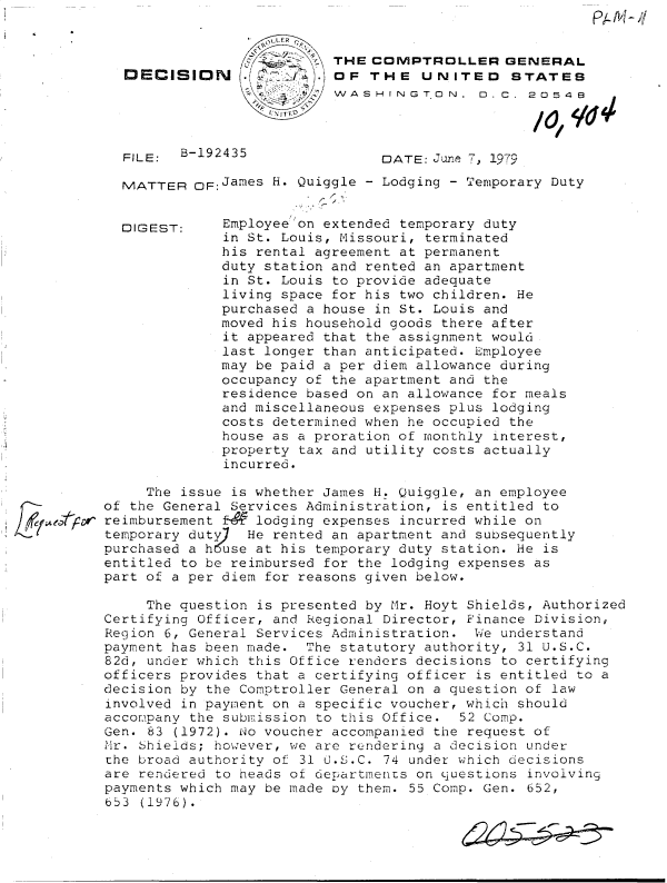 handle is hein.gao/gaobadhhh0001 and id is 1 raw text is: 


                        THE  COMPTROLLER GENERAL
DECISION      /4) OF THE UNITED STATES
                        S ASHINGT   ON,  0  C. 20548


FILE:  B-192435


DATE: June 7, 1979


MATTER  CF:James H. Quiggle - Lodging - Temporary Duty


Employee on extended temporary duty
in St. Louis, Missouri, terminated
his rental agreement at permanent
duty station and rented an apartment
in St. Louis to provide adequate
living space for his two children. He
purchased a house in St. Louis and
moved his household goods there after
it appeared that the assignment would
last longer than anticipated. Employee
may be paid a per diem allowance during
occupancy of the apartment and the
residence based on an allowance for meals
and miscellaneous expenses plus lodging
costs determined when he occupied the
house as a proration of monthly interest,
property tax and utility costs actually
incurred.


     The issue is whether James H. Quiggle, an employee
of the General Services Administration, is entitled to
reimbursement E   lodging expenses incurred while on
temporary duty)  He rented an apartment and subsequently
purchased a h use at his temporary duty station. He is
entitled to be reimbursed for the lodging expenses as
part of a per diem for reasons given below.


     The question is presented by Mr. Hoyt Shields, Authorized
Certifying Officer, and Regional Director, Finance Division,
Region 6, General Services Administration. We understand
payment has been made. The statutory authority, 31 U.S.C.
82d, under which this Office renders decisions to certifying
officers provides that a certifying officer is entitled to a
decision by the Comptroller General on a question of law
involved in payment on a specific voucher, which should
accompany the submission to this Office. 52 Comp.
Gen. 83 (1972). No voucher accompanied the request of
Mr. Shields; however, we are rendering a decision under
the broad authority of 31 U.S.C. 74 under which decisions
are rendered to heads of departments on questions involving
payments which may be made oy them. 55 Comp. Gen. 652,
653 (1976).


DIGEST:


