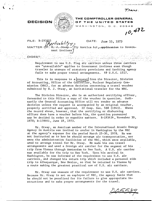 handle is hein.gao/gaobadhhw0001 and id is 1 raw text is: 




                             THE   COMPTROLLER GENERAL
DECISION                     OF   THE UNITED STATES
                             VAASHINGTON. D.C. 20548




FILE:  B-1938    /                  [DATE:   June 15, 1979

MATTER      F:4  .-  Ot-wa  Fly America Act,-applieati-a to Govern-
               ment invitee

DIGEST:

     Requirement to use U.S. Flag air carriers unless those carriers
     are unavailable applies to Government invitees even though
     traveler is unaware of statutory provisions and inviting agency
     fails to make proper travel arrangements. 49 U.S.C. 1517.

     This  is in response to a request from the Director, Division
of Accounting, Office of the Controller, Nuclear Regulatory Com-
mission (NRC), for an advance decision concerning a travel voucher
submitted by H. J. Otway, an invitational traveler for the NRC.

     The Division Director, who is an authorized certifying officer,
forwarded to this Office a copy of the voucher in question. Ordi-
narily the General Accounting Office will not render an advance
decision unless the request is accompanied by an original voucher,
properly certified and approved. 22 Comp. Gen. 588 (1943).  Where
the record shows, however, that the certifying or disbursing
officer does have a voucher before him, the question presented
may be decided in order to expedite matters. B-193434, November 30,
1978; B-178441, June 18, 1973.

     Mr. Otway, an American member of the International Atomic Energy
Agency in Austria was invited to confer in Washington by the NRC
at the agency's expense for the period March 25-30, 1978. He was
not instructed as to how he should arrange air transportation, nor
were the administrative facilities of the NRC, which were available,
used to arrange travel for Mr. Otway. He made his own travel
arrangements and used a foreign air carrier for the segment of his
trip from Vienna through Amsterdam to New York. A U.S. air carrier
was available for the trip to New York. Upon his arrival in
Washington, he was informed of the requirement to use U.S. air
carriers, and changed his return trip which included a personal side
trip to Albuquerque, New Mexico, so that he returned to Vienna by
a route making the greatest practical use of U.S. air carriers.

     Mr. Otway was unaware of the requirement to use U.S. air carriers.
Because Mr. Otway is not an employee of NRC, the agency feels that
he should not be penalized for its failure to give appropriate in-
structions and to make proper arrangements for the travel.


