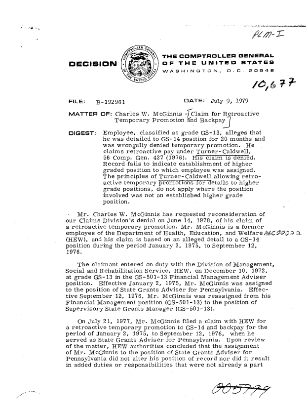 handle is hein.gao/gaobadhjp0001 and id is 1 raw text is: 
FILE:   B-192961


DATE:   July 9, 1979


MATTER OF: Charles W. McGinnis -]Claim for Retroactive
              Temporary  Promotion and Backpay

 DIGEST:   Employee,  classified as grade GS-13, alleges that
           he was detailed to GS-14 position for 20 months and
           was wrongully denied temporary promotion. He
           claims retroactive pay under Turner- Caldwell,
           56 Comp. Gen. 427 (1976). His claim is denied.
           Record fails to indicate establishment of higher
           graded position to which employee was assigned.
           The principles of Turner-Caldwell allowing retro-
           active temporary promotions for details to higher
           grade positions, do not apply where the position
           involved was not an established higher grade
           position.

 * Mr.  Charles W. McGinnis has requested reconsideration of
 our Claims Division's denial on June 14, 1978, of his claim of
 a retroactive temporary promotion. Mr. McGinnis is a former
 employee of the Department of Health, Education, and Welfare AC2)
 (HEW), and his claim is based on an alleged detail to a GS-14
 position during the period January 2, 1975, to September 12,
 1976.

   The  claimant entered on duty with the Division of Management,
Social and Rehabilitation Service, HEW, on December 10, 1972,
at grade GS-13 in the GS-501-13 Financial Management Adviser
position. Effective January 2, 1975, Mr. McGinnis was assigned
to the position of State Grants Adviser for Pennsylvania. Effec-
tive September 12, 1976, Mr. McGinnis was reassigned from his
Financial Management position (GS-501-13) to the position of
Supervisory State Grants Manager (GS-501-13).

    On July 21, 1977, Mr. McGinnis filed a claim with HEW for
a retroactive temporary promotion to GS-14 and backpay for the
period of January 2, 1975, to September 12, 1976, when he
served as State Grants Adviser for Pennsylvania. Upon review
of the matter, HEW authorities concluded that the assignment
of Mr. McGinnis to the position of State Grants Adviser for
Pennsylvania did not alter his position of record nor did it result
in added duties or responsibilities that were not already a part


                        /  THE  COMPTROLLER GENERAL
DECISION    2    OF THE UNITED STATES

                   UNITE 1?t7


